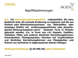 LMSVG
                 Begriffsbestimmungen


§ 3: (4) Nahrungsergänzungsmittel: Lebensmittel, die dazu
bestimmt sind, die normale Ernährung zu ergänzen und die aus
Einfach- oder Mehrfachkonzentraten von Nährstoffen oder
sonstigen Stoffen mit ernährungsspezifischer oder physiolo-
gischer Wirkung bestehen und in dosierter Form in Verkehr
gebracht werden, d.h. in Form von z.B. Kapseln, Pastillen,
Tabletten, Pillen und anderen ähnlichen Darreichungsformen,
Pulverbeuteln, Flüssigampullen, Flaschen mit Tropfeinsätzen
und ähnlichen Darreichungsformen von Flüssigkeiten und
Pulvern zur Aufnahme in abgemessenen kleinen Mengen.

Meldung/Anmeldung? (§ 18 LMG alt) nicht vorgesehen!

www.ages.at
 