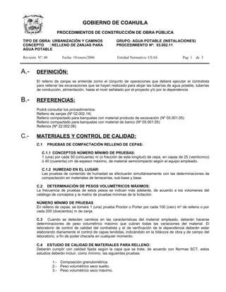 GOBIERNO DE COAHUILA
                    PROCEDIMIENTOS DE CONSTRUCCIÓN DE OBRA PÚBLICA

TIPO DE OBRA: URBANIZACIÓN Y CAMINOS                    GRUPO: AGUA POTABLE (INSTALACIONES)
CONCEPTO : RELLENO DE ZANJAS PARA                       PROCEDIMIENTO Nº: 03.002.11
AGUA POTABLE

Revisión Nº: 00        Fecha: 18/enero/2006             Entidad Normativa: CEAS                 Pag: 1   de 3



A.-     DEFINICIÓN:
        El relleno de zanjas se entiende como el conjunto de operaciones que deberá ejecutar el contratista
        para rellenar las excavaciones que se hayan realizado para alojar las tuberías de agua potable, tuberías
        de conducción, alimentación, hasta el nivel señalado por el proyecto y/o por la dependencia.

B.-     REFERENCIAS:
        Podrá consultar los procedimientos:
        Relleno de zanjas (Nº 02.002.14)
        Relleno compactado para banquetas con material producto de excavación (Nº 05.001.05)
        Relleno compactado para banquetas con material de banco (Nº 05.001.05)
        Rellenos (Nº 22.002.08)

C.-     MATERIALES Y CONTROL DE CALIDAD:
        C.1   PRUEBAS DE COMPACTACIÓN RELLENO DE CEPAS:

           C.1.1 CONCEPTOS NÚMERO MÍNIMO DE PRUEBAS:
           1 (una) por cada 50 (cincuenta) m (o fracción de esta longitud) de cepa, en capas de 25 (veinticinco)
           ó 40 (cuarenta) cm de espesor máximo, de material semicompacto según el equipo empleado.

           C.1.2 HUMEDAD EN EL LUGAR:
           Las pruebas de contenido de humedad se efectuarán simultáneamente con las determinaciones de
           compactación en materiales de terracerías, sub-base y base.

        C.2 DETERMINACIÓN DE PESOS VOLUMÉTRICOS MÁXIMOS:
        La frecuencia de pruebas de estos pesos se indican más adelante, de acuerdo a los volúmenes del
        catálogo de conceptos y la matriz de pruebas mínimas de la licitación:

        NÚMERO MÍNIMO DE PRUEBAS
        En relleno de cepas, se tomara 1 (una) prueba Proctor o Porter por cada 100 (cien) m³ de relleno o por
        cada 200 (doscientos) m de zanja.

        C.3 Cuando se detecten cambios en las características del material empleado, deberán hacerse
        determinaciones de peso volumétrico máximo que cubran todas las variaciones del material. El
        laboratorio de control de calidad del contratista y el de verificación de la dependencia deberán estar
        elaborando diariamente el control de capas tendidas, indicándolo en la bitácora de obra y de campo del
        laboratorio, a fin de poder checarla en cualquier momento.

        C.4 ESTUDIO DE CALIDAD DE MATERIALES PARA RELLENO:
        Deberán cumplir con calidad fijada según la capa que se trate, de acuerdo con Normas SCT, estos
        estudios deberán incluir, como mínimo, las siguientes pruebas:

                  1.- Composición granulométrica.
                  2.- Peso volumétrico seco suelto.
                  3.- Peso volumétrico seco máximo.
 