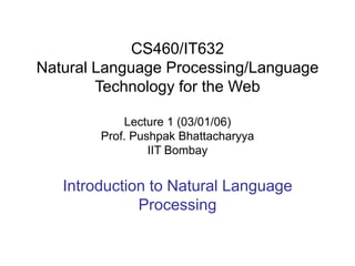 CS460/IT632
Natural Language Processing/Language
Technology for the Web
Lecture 1 (03/01/06)
Prof. Pushpak Bhattacharyya
IIT Bombay
Introduction to Natural Language
Processing
 