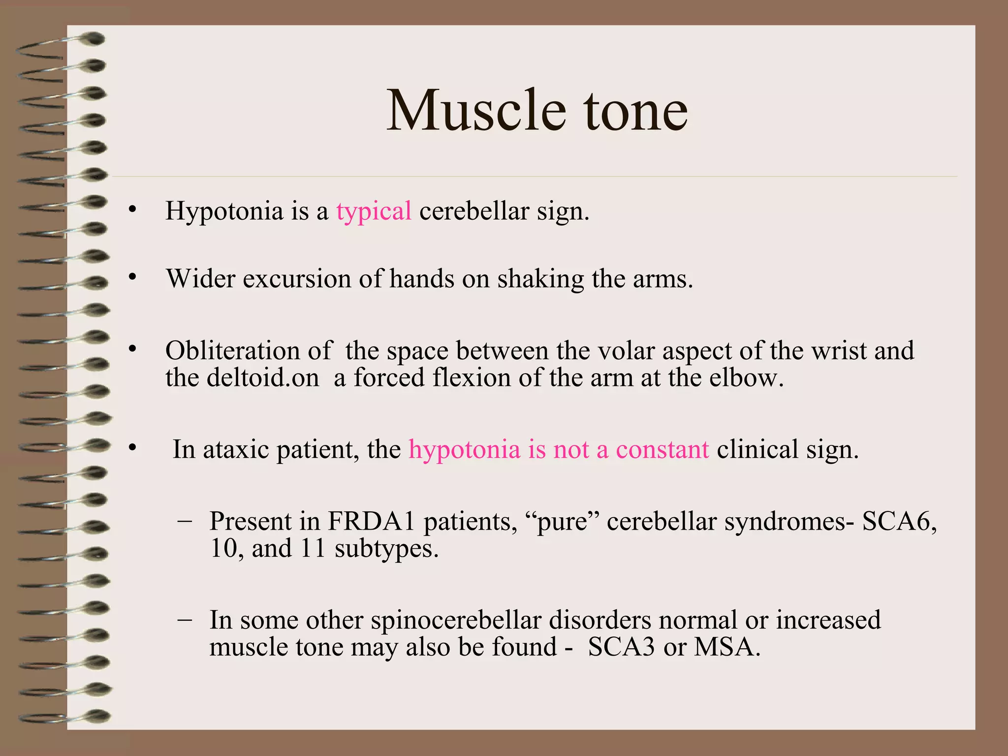Muscle tone
• Hypotonia is a typical cerebellar sign.
• Wider excursion of hands on shaking the arms.
• Obliteration of the space between the volar aspect of the wrist and
the deltoid.on a forced flexion of the arm at the elbow.
• In ataxic patient, the hypotonia is not a constant clinical sign.
– Present in FRDA1 patients, “pure” cerebellar syndromes- SCA6,
10, and 11 subtypes.
– In some other spinocerebellar disorders normal or increased
muscle tone may also be found - SCA3 or MSA.
 