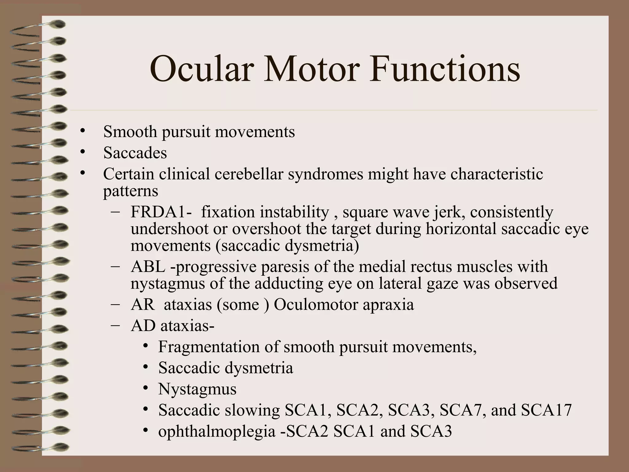 Ocular Motor Functions
• Smooth pursuit movements
• Saccades
• Certain clinical cerebellar syndromes might have characteristic
patterns
– FRDA1- fixation instability , square wave jerk, consistently
undershoot or overshoot the target during horizontal saccadic eye
movements (saccadic dysmetria)
– ABL -progressive paresis of the medial rectus muscles with
nystagmus of the adducting eye on lateral gaze was observed
– AR ataxias (some ) Oculomotor apraxia
– AD ataxias-
• Fragmentation of smooth pursuit movements,
• Saccadic dysmetria
• Nystagmus
• Saccadic slowing SCA1, SCA2, SCA3, SCA7, and SCA17
• ophthalmoplegia -SCA2 SCA1 and SCA3
 