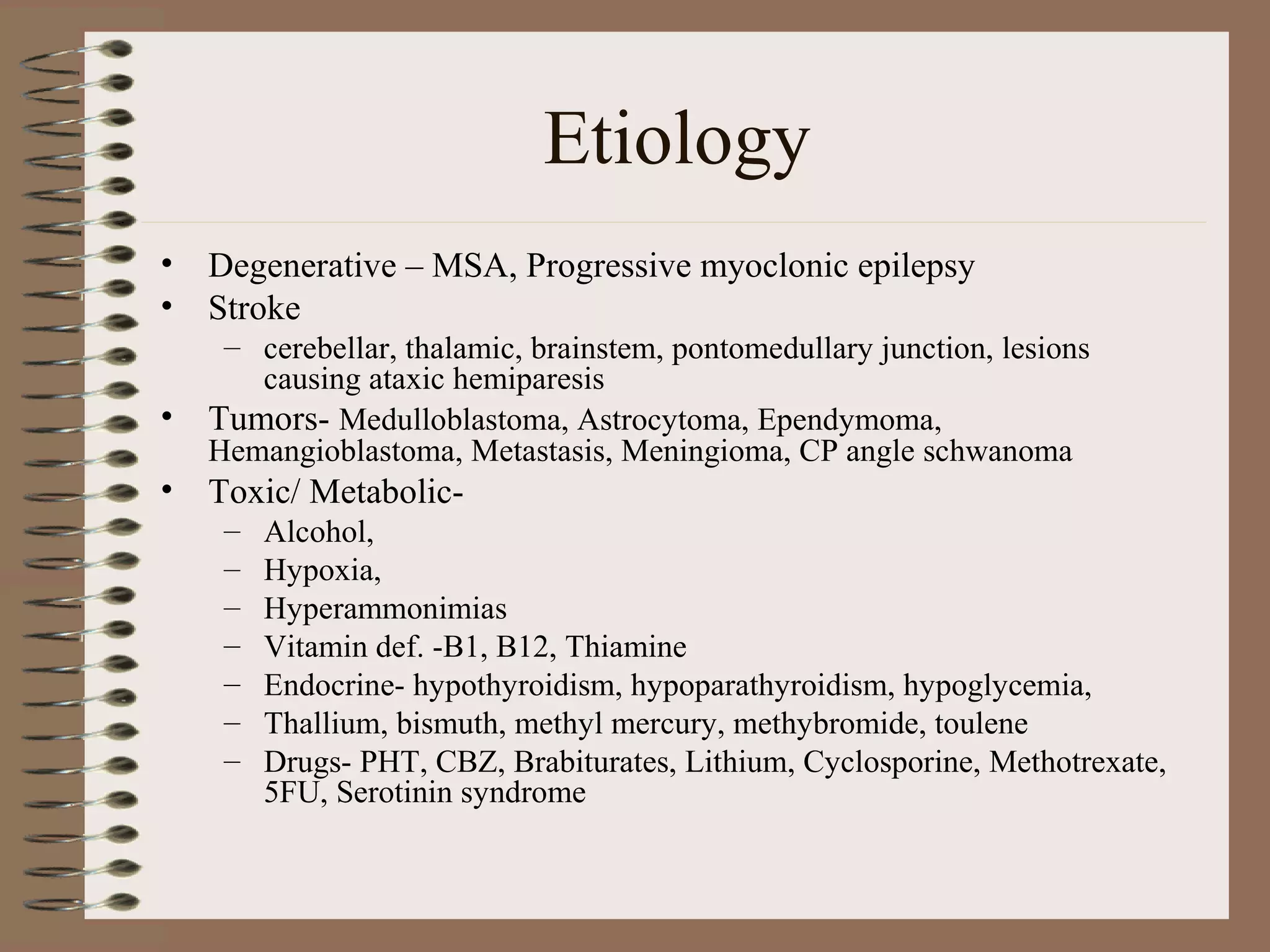 Etiology
• Degenerative – MSA, Progressive myoclonic epilepsy
• Stroke
– cerebellar, thalamic, brainstem, pontomedullary junction, lesions
causing ataxic hemiparesis
• Tumors- Medulloblastoma, Astrocytoma, Ependymoma,
Hemangioblastoma, Metastasis, Meningioma, CP angle schwanoma
• Toxic/ Metabolic-
– Alcohol,
– Hypoxia,
– Hyperammonimias
– Vitamin def. -B1, B12, Thiamine
– Endocrine- hypothyroidism, hypoparathyroidism, hypoglycemia,
– Thallium, bismuth, methyl mercury, methybromide, toulene
– Drugs- PHT, CBZ, Brabiturates, Lithium, Cyclosporine, Methotrexate,
5FU, Serotinin syndrome
 