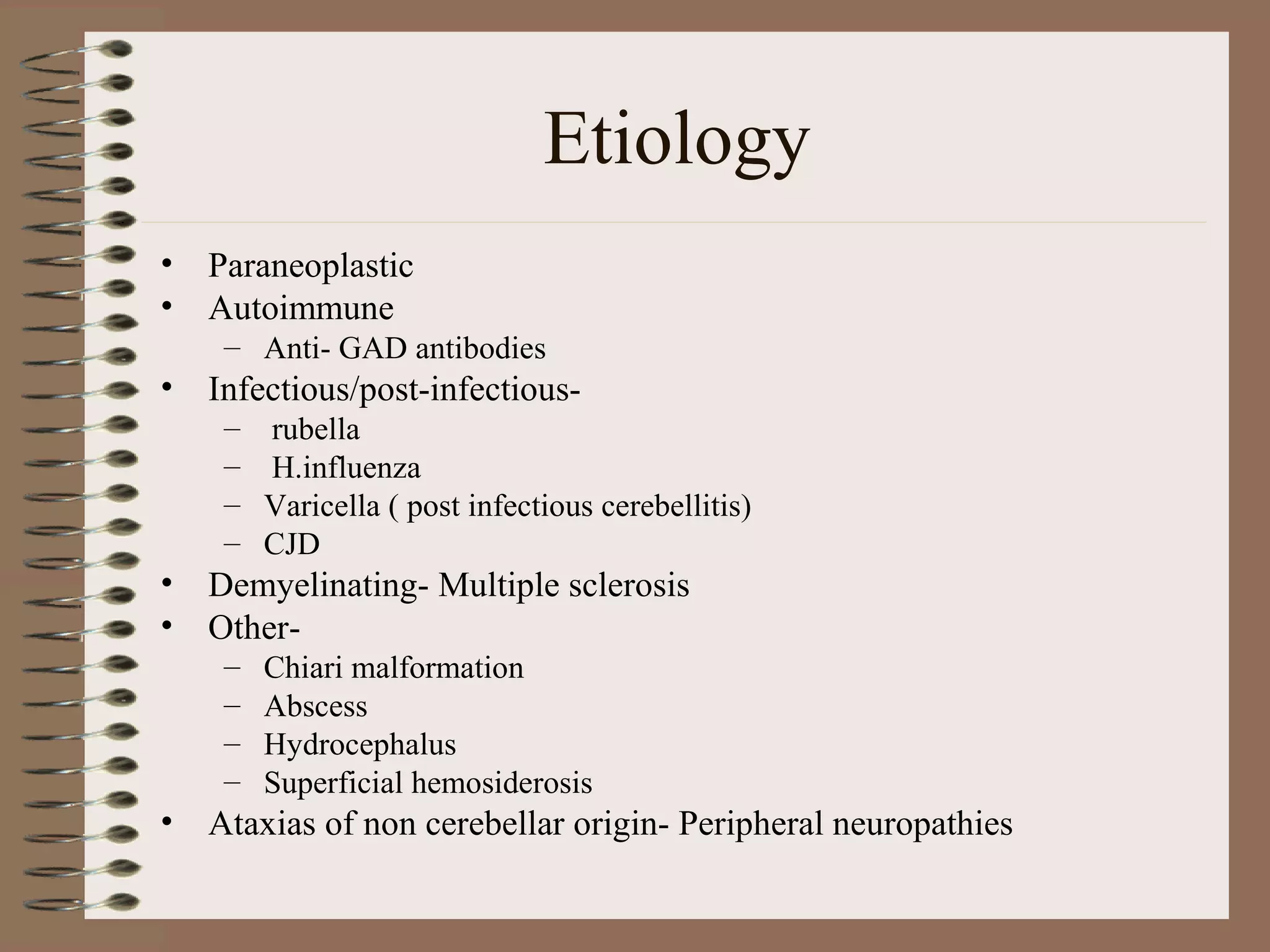 Etiology
• Paraneoplastic
• Autoimmune
– Anti- GAD antibodies
• Infectious/post-infectious-
– rubella
– H.influenza
– Varicella ( post infectious cerebellitis)
– CJD
• Demyelinating- Multiple sclerosis
• Other-
– Chiari malformation
– Abscess
– Hydrocephalus
– Superficial hemosiderosis
• Ataxias of non cerebellar origin- Peripheral neuropathies
 