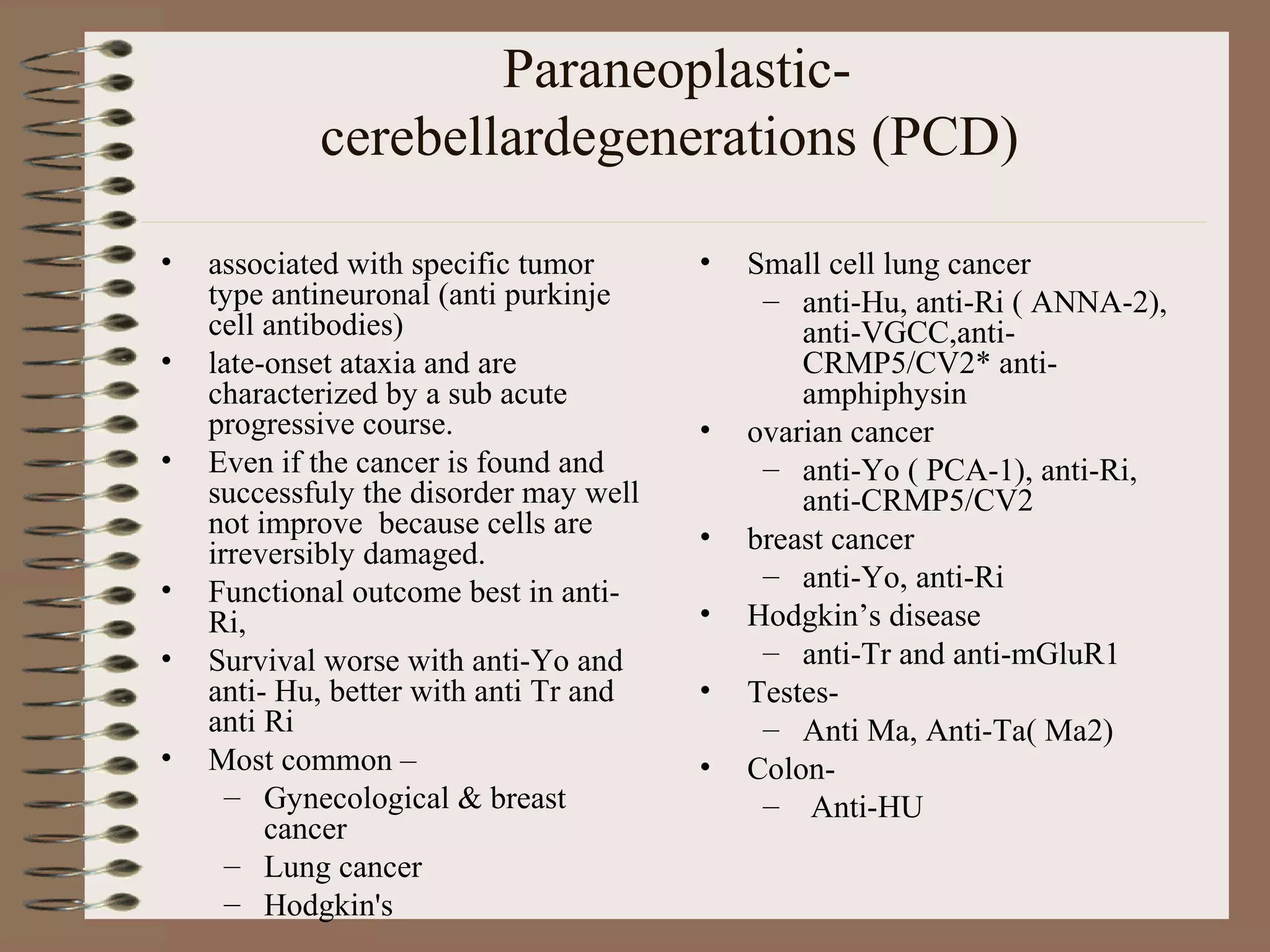 Paraneoplastic-
cerebellardegenerations (PCD)
• associated with specific tumor
type antineuronal (anti purkinje
cell antibodies)
• late-onset ataxia and are
characterized by a sub acute
progressive course.
• Even if the cancer is found and
successfuly the disorder may well
not improve because cells are
irreversibly damaged.
• Functional outcome best in anti-
Ri,
• Survival worse with anti-Yo and
anti- Hu, better with anti Tr and
anti Ri
• Most common –
– Gynecological & breast
cancer
– Lung cancer
– Hodgkin's
• Small cell lung cancer
– anti-Hu, anti-Ri ( ANNA-2),
anti-VGCC,anti-
CRMP5/CV2* anti-
amphiphysin
• ovarian cancer
– anti-Yo ( PCA-1), anti-Ri,
anti-CRMP5/CV2
• breast cancer
– anti-Yo, anti-Ri
• Hodgkin’s disease
– anti-Tr and anti-mGluR1
• Testes-
– Anti Ma, Anti-Ta( Ma2)
• Colon-
– Anti-HU
 