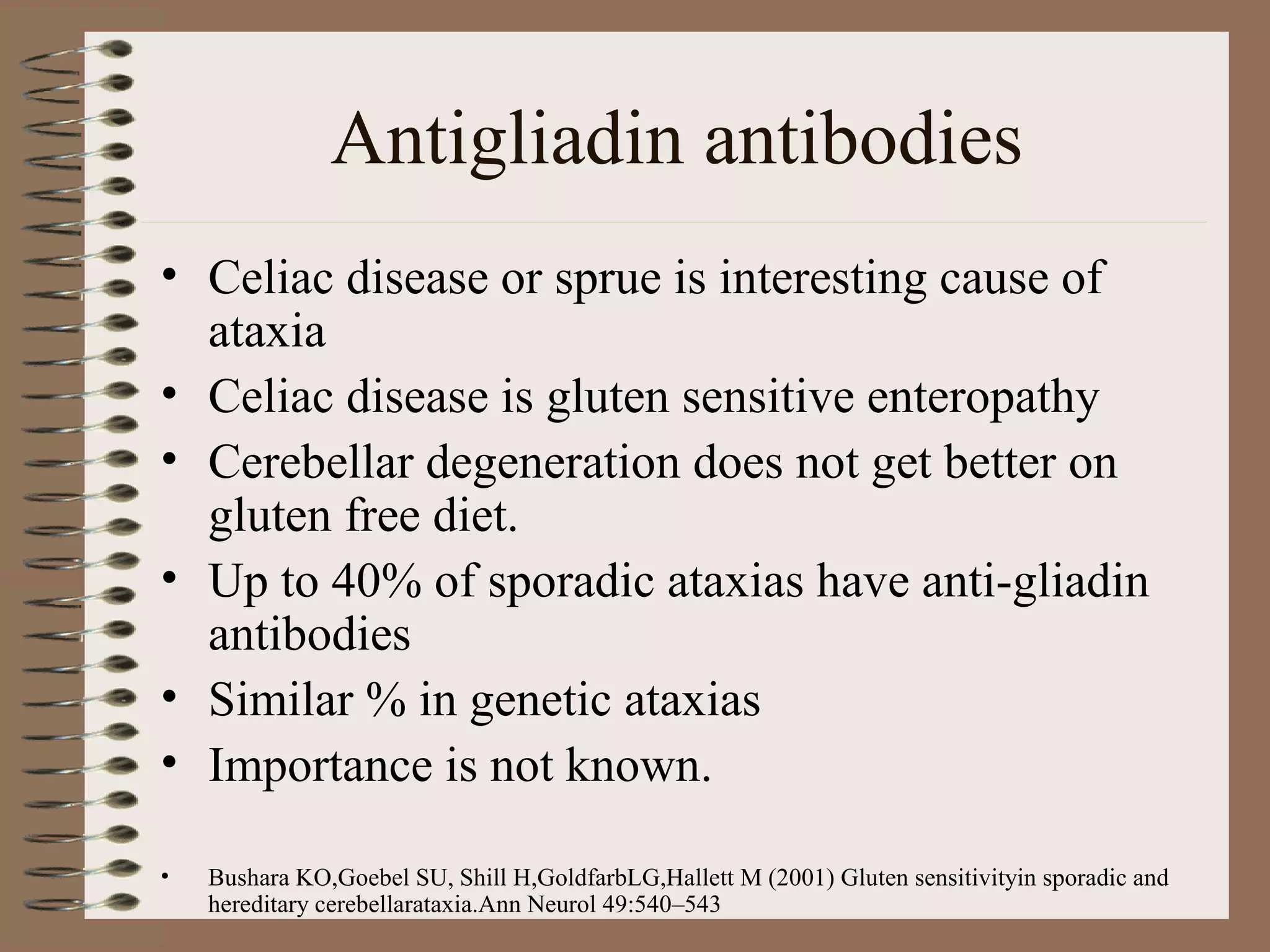 Antigliadin antibodies
• Celiac disease or sprue is interesting cause of
ataxia
• Celiac disease is gluten sensitive enteropathy
• Cerebellar degeneration does not get better on
gluten free diet.
• Up to 40% of sporadic ataxias have anti-gliadin
antibodies
• Similar % in genetic ataxias
• Importance is not known.
• Bushara KO,Goebel SU, Shill H,GoldfarbLG,Hallett M (2001) Gluten sensitivityin sporadic and
hereditary cerebellarataxia.Ann Neurol 49:540–543
 
