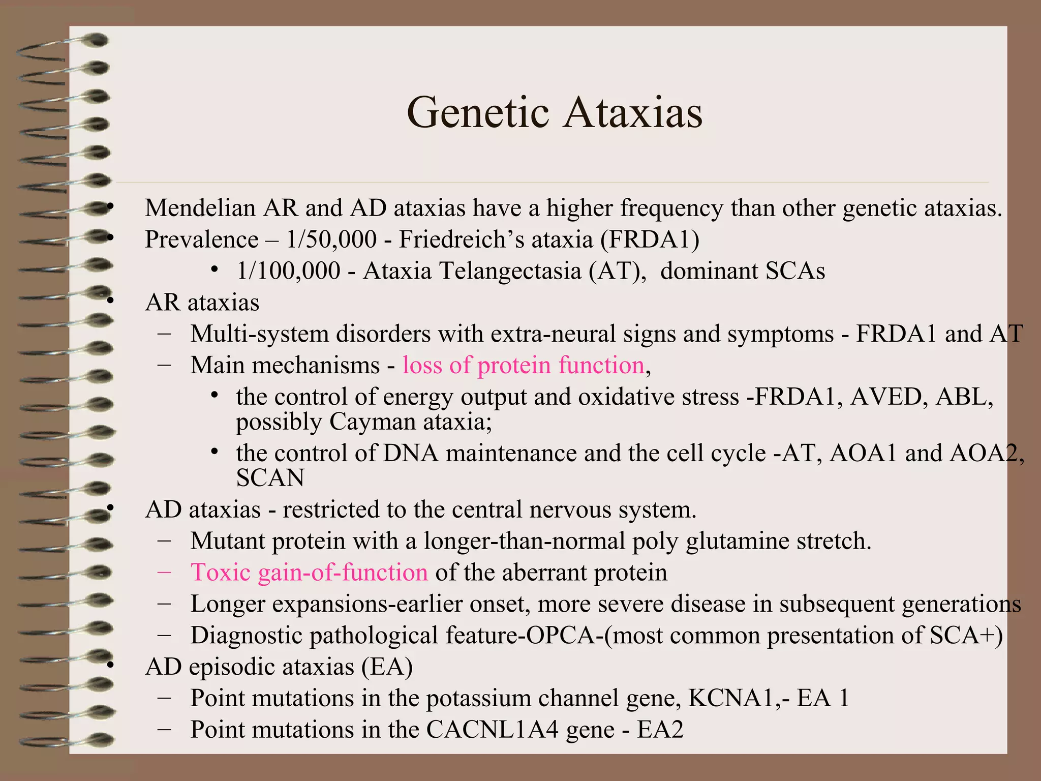 Genetic Ataxias
• Mendelian AR and AD ataxias have a higher frequency than other genetic ataxias.
• Prevalence – 1/50,000 - Friedreich’s ataxia (FRDA1)
• 1/100,000 - Ataxia Telangectasia (AT), dominant SCAs
• AR ataxias
– Multi-system disorders with extra-neural signs and symptoms - FRDA1 and AT
– Main mechanisms - loss of protein function,
• the control of energy output and oxidative stress -FRDA1, AVED, ABL,
possibly Cayman ataxia;
• the control of DNA maintenance and the cell cycle -AT, AOA1 and AOA2,
SCAN
• AD ataxias - restricted to the central nervous system.
– Mutant protein with a longer-than-normal poly glutamine stretch.
– Toxic gain-of-function of the aberrant protein
– Longer expansions-earlier onset, more severe disease in subsequent generations
– Diagnostic pathological feature-OPCA-(most common presentation of SCA+)
• AD episodic ataxias (EA)
– Point mutations in the potassium channel gene, KCNA1,- EA 1
– Point mutations in the CACNL1A4 gene - EA2
 