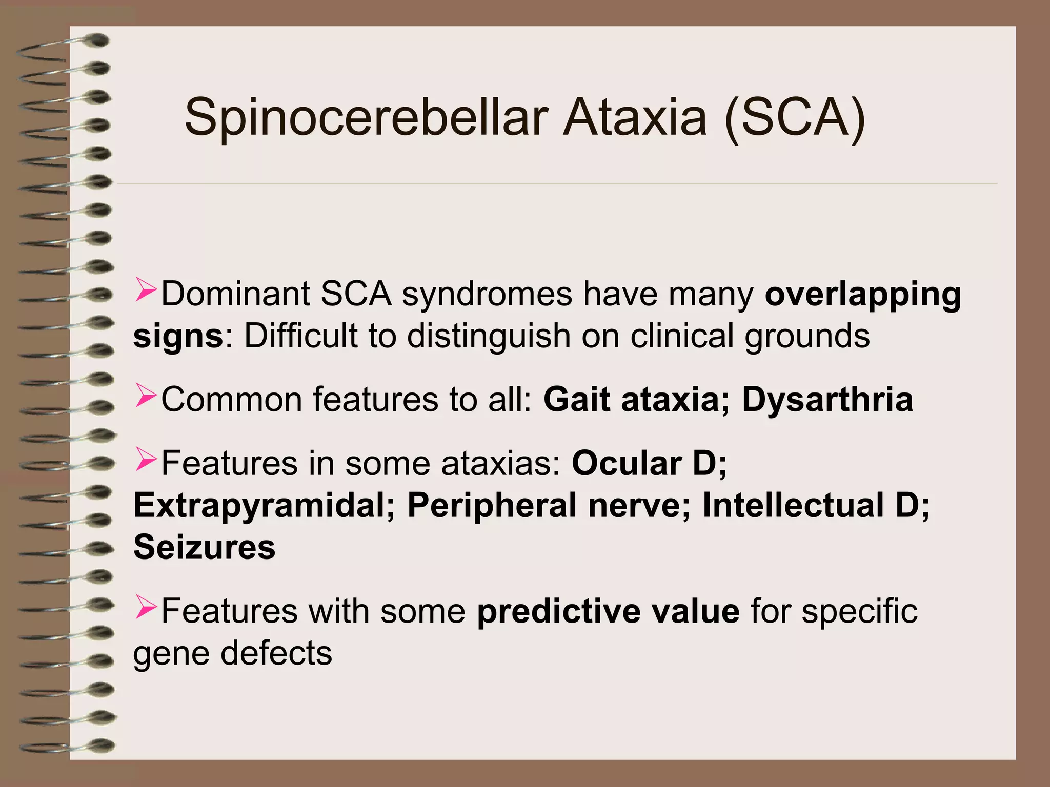 Spinocerebellar Ataxia (SCA)
Dominant SCA syndromes have many overlapping
signs: Difficult to distinguish on clinical grounds
Common features to all: Gait ataxia; Dysarthria
Features in some ataxias: Ocular D;
Extrapyramidal; Peripheral nerve; Intellectual D;
Seizures
Features with some predictive value for specific
gene defects
 