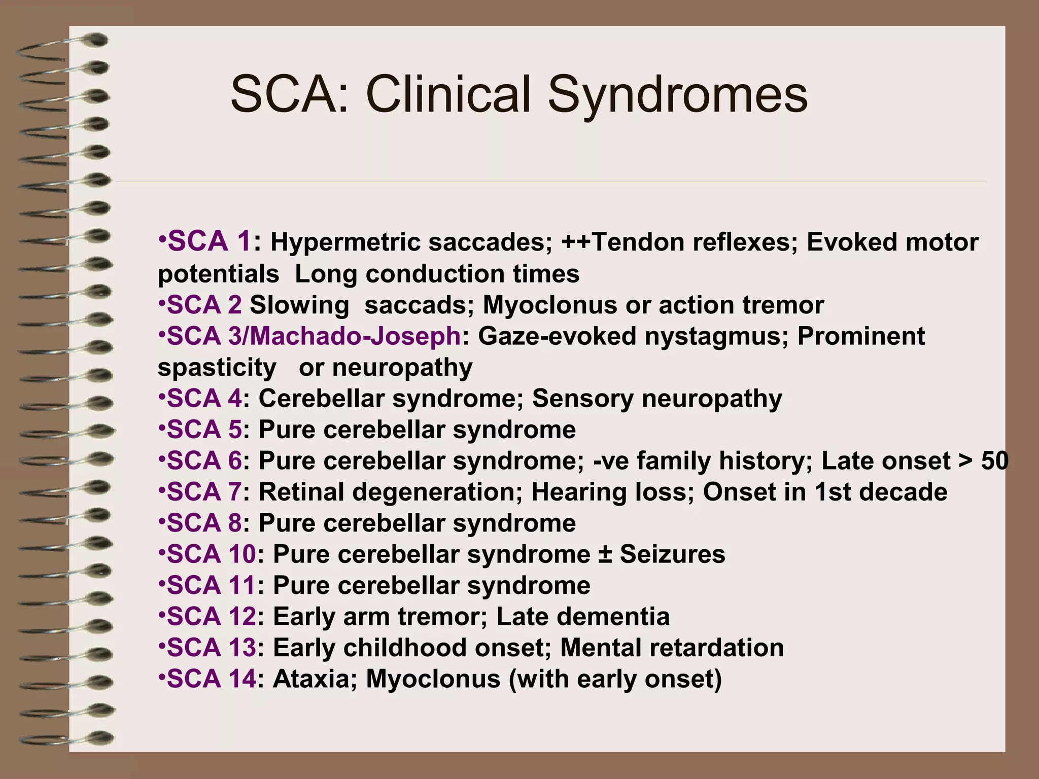SCA: Clinical Syndromes
•SCA 1: Hypermetric saccades; ++Tendon reflexes; Evoked motor
potentials Long conduction times
•SCA 2 Slowing saccads; Myoclonus or action tremor
•SCA 3/Machado-Joseph: Gaze-evoked nystagmus; Prominent
spasticity or neuropathy
•SCA 4: Cerebellar syndrome; Sensory neuropathy
•SCA 5: Pure cerebellar syndrome
•SCA 6: Pure cerebellar syndrome; -ve family history; Late onset > 50
•SCA 7: Retinal degeneration; Hearing loss; Onset in 1st decade
•SCA 8: Pure cerebellar syndrome
•SCA 10: Pure cerebellar syndrome ± Seizures
•SCA 11: Pure cerebellar syndrome
•SCA 12: Early arm tremor; Late dementia
•SCA 13: Early childhood onset; Mental retardation
•SCA 14: Ataxia; Myoclonus (with early onset)
 