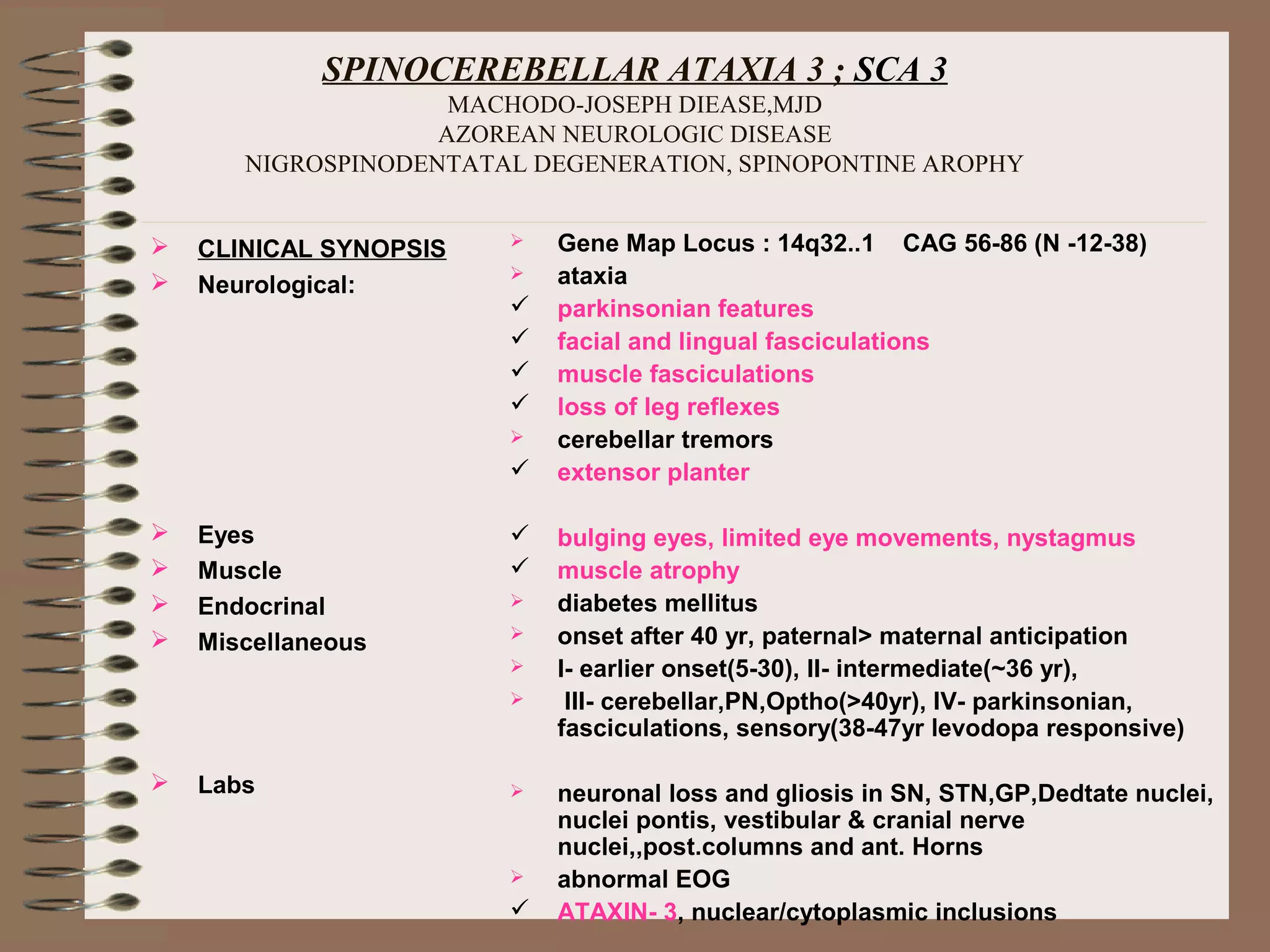 SPINOCEREBELLAR ATAXIA 3 ; SCA 3
MACHODO-JOSEPH DIEASE,MJD
AZOREAN NEUROLOGIC DISEASE
NIGROSPINODENTATAL DEGENERATION, SPINOPONTINE AROPHY
 CLINICAL SYNOPSIS
 Neurological:
 Eyes
 Muscle
 Endocrinal
 Miscellaneous
 Labs
 Gene Map Locus : 14q32..1 CAG 56-86 (N -12-38)
 ataxia
 parkinsonian features
 facial and lingual fasciculations
 muscle fasciculations
 loss of leg reflexes
 cerebellar tremors
 extensor planter
 bulging eyes, limited eye movements, nystagmus
 muscle atrophy
 diabetes mellitus
 onset after 40 yr, paternal> maternal anticipation
 I- earlier onset(5-30), II- intermediate(~36 yr),
 III- cerebellar,PN,Optho(>40yr), IV- parkinsonian,
fasciculations, sensory(38-47yr levodopa responsive)
 neuronal loss and gliosis in SN, STN,GP,Dedtate nuclei,
nuclei pontis, vestibular & cranial nerve
nuclei,,post.columns and ant. Horns
 abnormal EOG
 ATAXIN- 3, nuclear/cytoplasmic inclusions
 