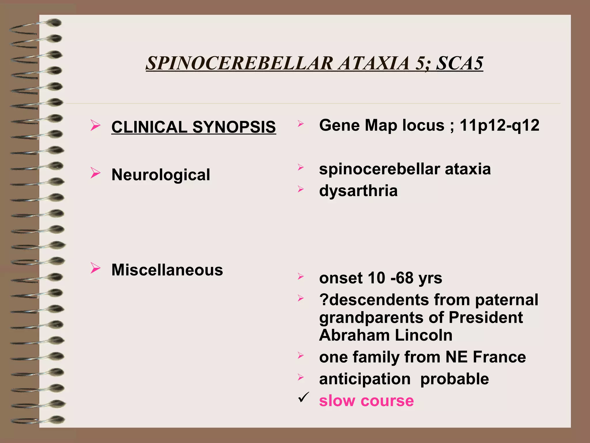 SPINOCEREBELLAR ATAXIA 5; SCA5
 CLINICAL SYNOPSIS
 Neurological
 Miscellaneous
 Gene Map locus ; 11p12-q12
 spinocerebellar ataxia
 dysarthria
 onset 10 -68 yrs
 ?descendents from paternal
grandparents of President
Abraham Lincoln
 one family from NE France
 anticipation probable
 slow course
 