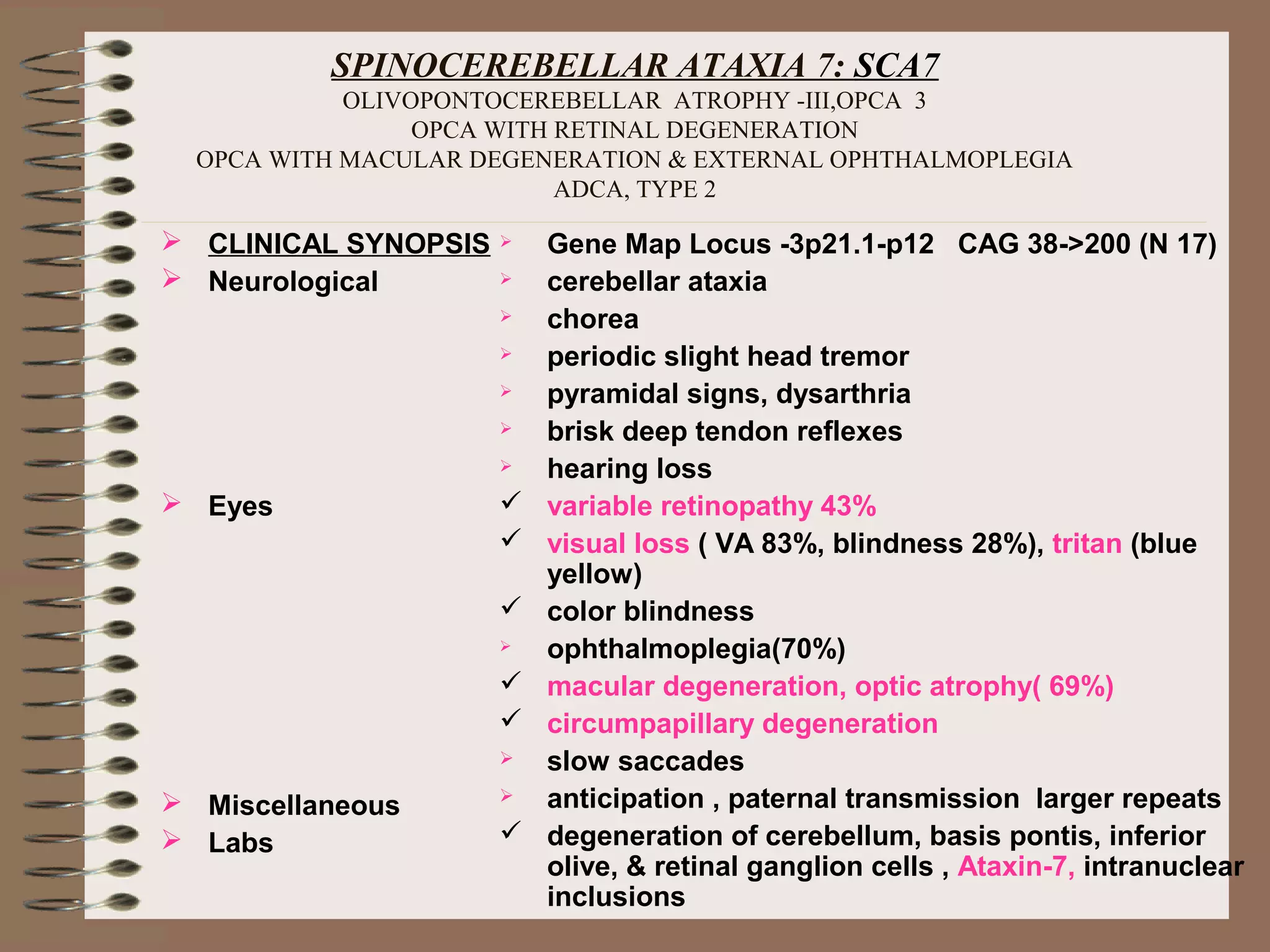 SPINOCEREBELLAR ATAXIA 7: SCA7
OLIVOPONTOCEREBELLAR ATROPHY -III,OPCA 3
OPCA WITH RETINAL DEGENERATION
OPCA WITH MACULAR DEGENERATION & EXTERNAL OPHTHALMOPLEGIA
ADCA, TYPE 2
 CLINICAL SYNOPSIS
 Neurological
 Eyes
 Miscellaneous
 Labs
 Gene Map Locus -3p21.1-p12 CAG 38->200 (N 17)
 cerebellar ataxia
 chorea
 periodic slight head tremor
 pyramidal signs, dysarthria
 brisk deep tendon reflexes
 hearing loss
 variable retinopathy 43%
 visual loss ( VA 83%, blindness 28%), tritan (blue
yellow)
 color blindness
 ophthalmoplegia(70%)
 macular degeneration, optic atrophy( 69%)
 circumpapillary degeneration
 slow saccades
 anticipation , paternal transmission larger repeats
 degeneration of cerebellum, basis pontis, inferior
olive, & retinal ganglion cells , Ataxin-7, intranuclear
inclusions
 