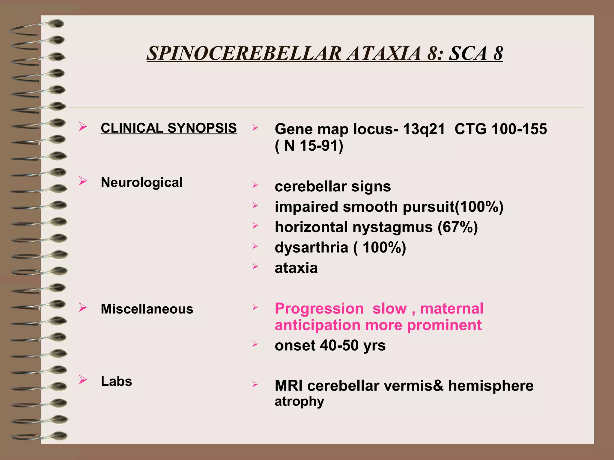 SPINOCEREBELLAR ATAXIA 8: SCA 8
 CLINICAL SYNOPSIS
 Neurological
 Miscellaneous
 Labs
 Gene map locus- 13q21 CTG 100-155
( N 15-91)
 cerebellar signs
 impaired smooth pursuit(100%)
 horizontal nystagmus (67%)
 dysarthria ( 100%)
 ataxia
 Progression slow , maternal
anticipation more prominent
 onset 40-50 yrs
 MRI cerebellar vermis& hemisphere
atrophy
 