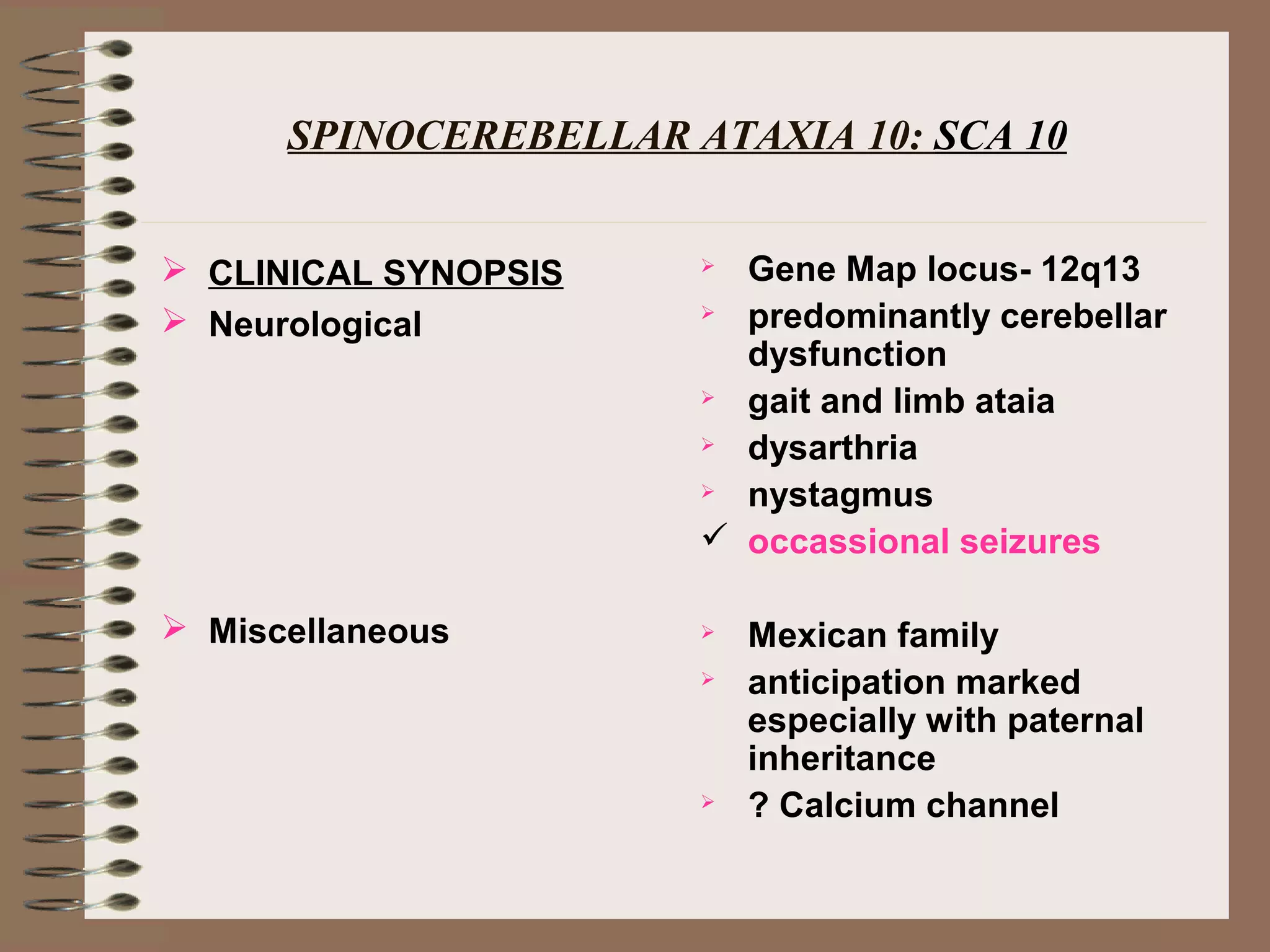 SPINOCEREBELLAR ATAXIA 10: SCA 10
 CLINICAL SYNOPSIS
 Neurological
 Miscellaneous
 Gene Map locus- 12q13
 predominantly cerebellar
dysfunction
 gait and limb ataia
 dysarthria
 nystagmus
 occassional seizures
 Mexican family
 anticipation marked
especially with paternal
inheritance
 ? Calcium channel
 