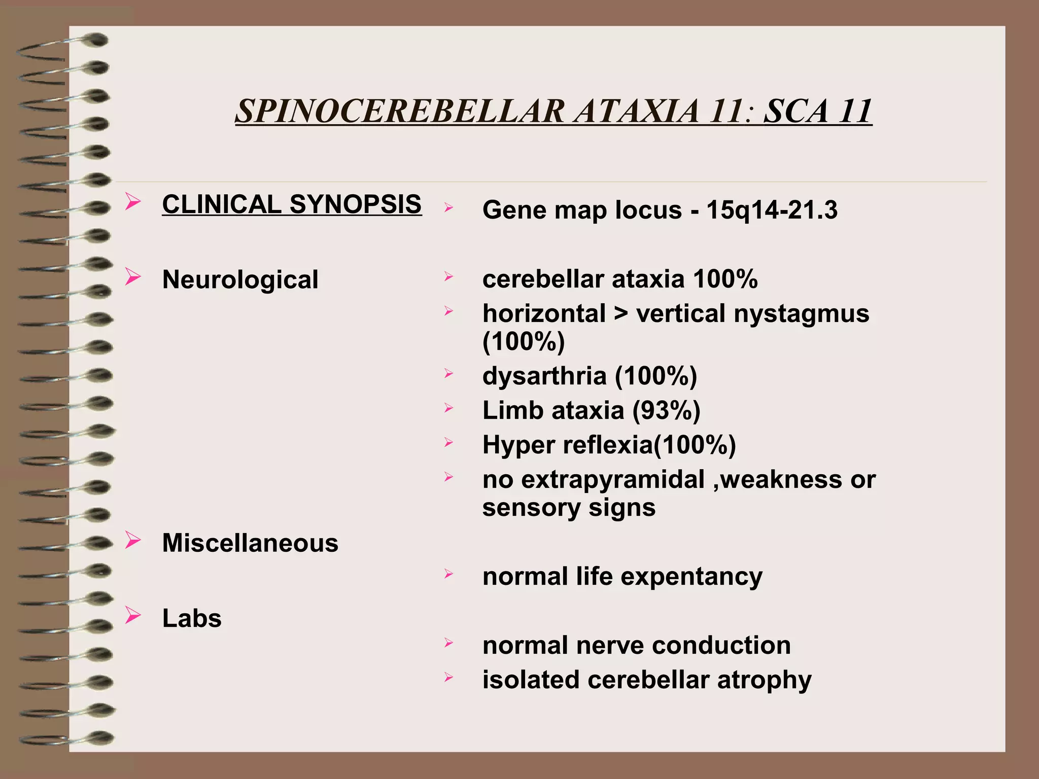 SPINOCEREBELLAR ATAXIA 11: SCA 11
 CLINICAL SYNOPSIS
 Neurological
 Miscellaneous
 Labs
 Gene map locus - 15q14-21.3
 cerebellar ataxia 100%
 horizontal > vertical nystagmus
(100%)
 dysarthria (100%)
 Limb ataxia (93%)
 Hyper reflexia(100%)
 no extrapyramidal ,weakness or
sensory signs
 normal life expentancy
 normal nerve conduction
 isolated cerebellar atrophy
 