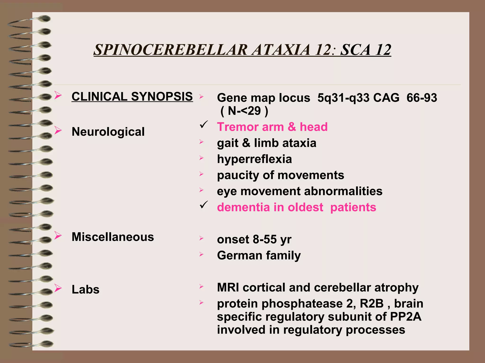 SPINOCEREBELLAR ATAXIA 12: SCA 12
 CLINICAL SYNOPSIS
 Neurological
 Miscellaneous
 Labs
 Gene map locus 5q31-q33 CAG 66-93
( N-<29 )
 Tremor arm & head
 gait & limb ataxia
 hyperreflexia
 paucity of movements
 eye movement abnormalities
 dementia in oldest patients
 onset 8-55 yr
 German family
 MRI cortical and cerebellar atrophy
 protein phosphatease 2, R2B , brain
specific regulatory subunit of PP2A
involved in regulatory processes
 