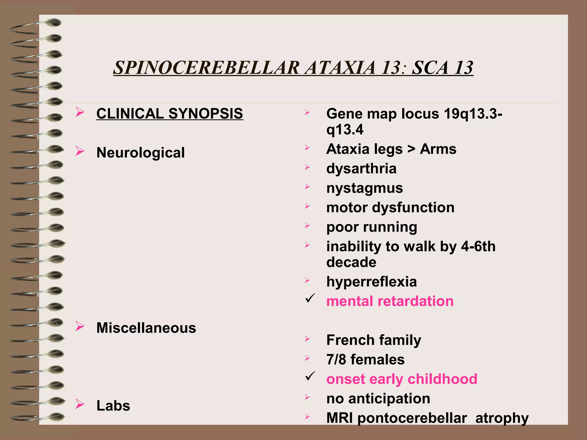 SPINOCEREBELLAR ATAXIA 13: SCA 13
 CLINICAL SYNOPSIS
 Neurological
 Miscellaneous
 Labs
 Gene map locus 19q13.3-
q13.4
 Ataxia legs > Arms
 dysarthria
 nystagmus
 motor dysfunction
 poor running
 inability to walk by 4-6th
decade
 hyperreflexia
 mental retardation
 French family
 7/8 females
 onset early childhood
 no anticipation
 MRI pontocerebellar atrophy
 