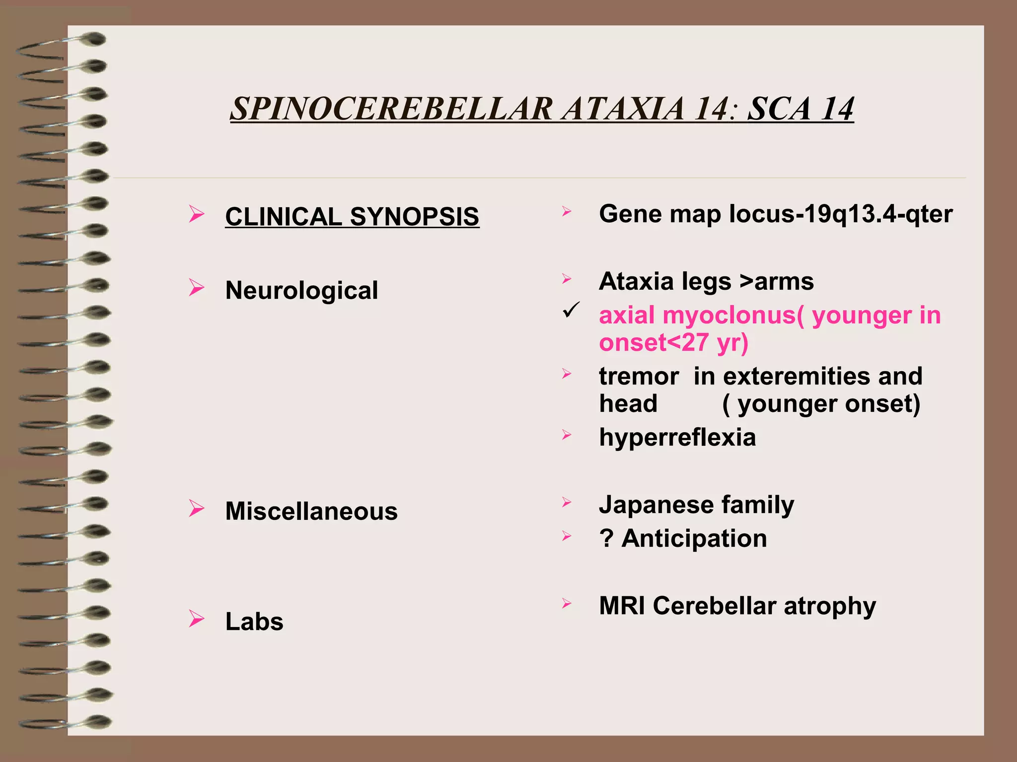 SPINOCEREBELLAR ATAXIA 14: SCA 14
 CLINICAL SYNOPSIS
 Neurological
 Miscellaneous
 Labs
 Gene map locus-19q13.4-qter
 Ataxia legs >arms
 axial myoclonus( younger in
onset<27 yr)
 tremor in exteremities and
head ( younger onset)
 hyperreflexia
 Japanese family
 ? Anticipation
 MRI Cerebellar atrophy
 