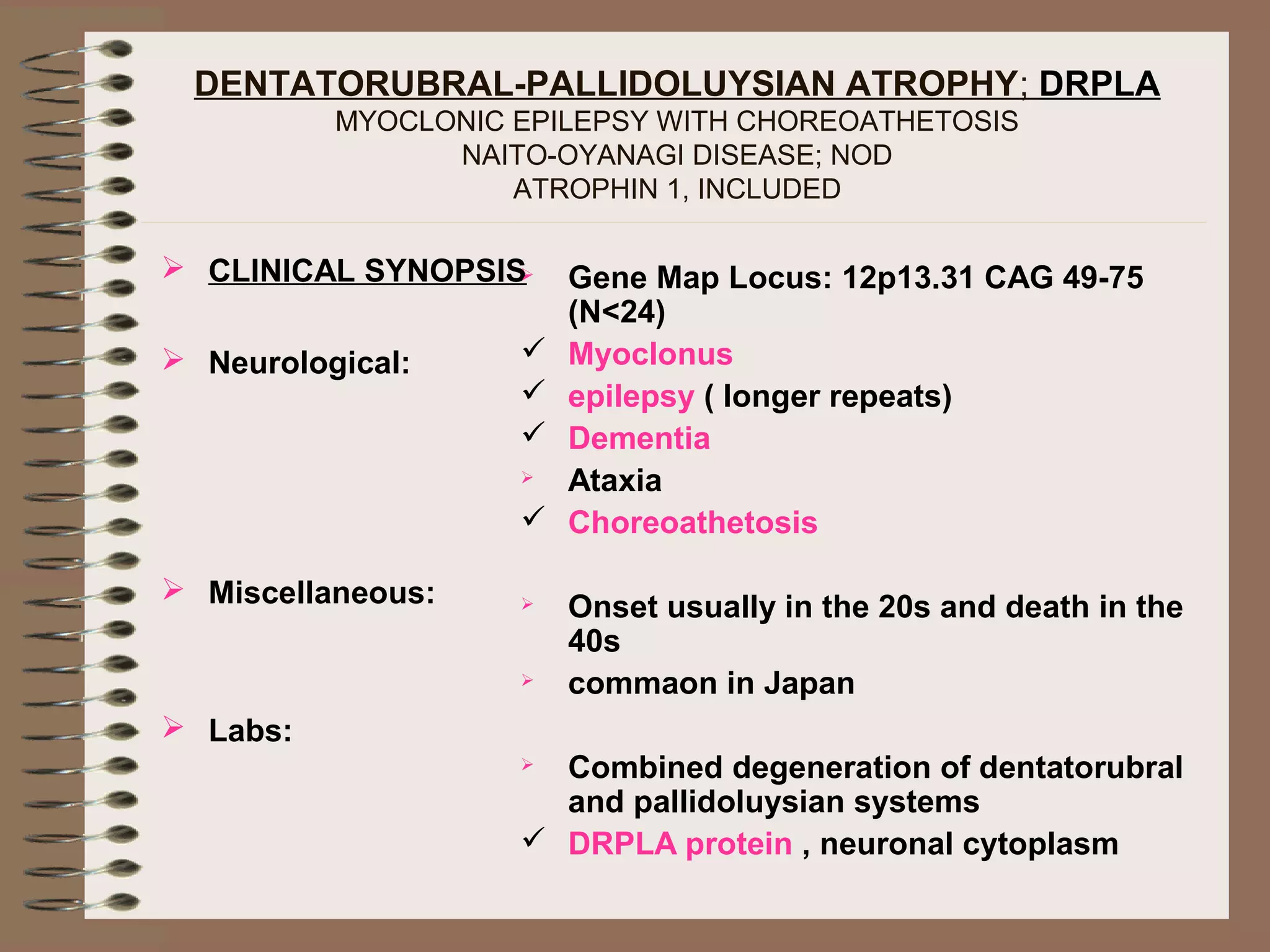 DENTATORUBRAL-PALLIDOLUYSIAN ATROPHY; DRPLA
MYOCLONIC EPILEPSY WITH CHOREOATHETOSIS
NAITO-OYANAGI DISEASE; NOD
ATROPHIN 1, INCLUDED
 CLINICAL SYNOPSIS
 Neurological:
 Miscellaneous:
 Labs:
 Gene Map Locus: 12p13.31 CAG 49-75
(N<24)
 Myoclonus
 epilepsy ( longer repeats)
 Dementia
 Ataxia
 Choreoathetosis
 Onset usually in the 20s and death in the
40s
 commaon in Japan
 Combined degeneration of dentatorubral
and pallidoluysian systems
 DRPLA protein , neuronal cytoplasm
 