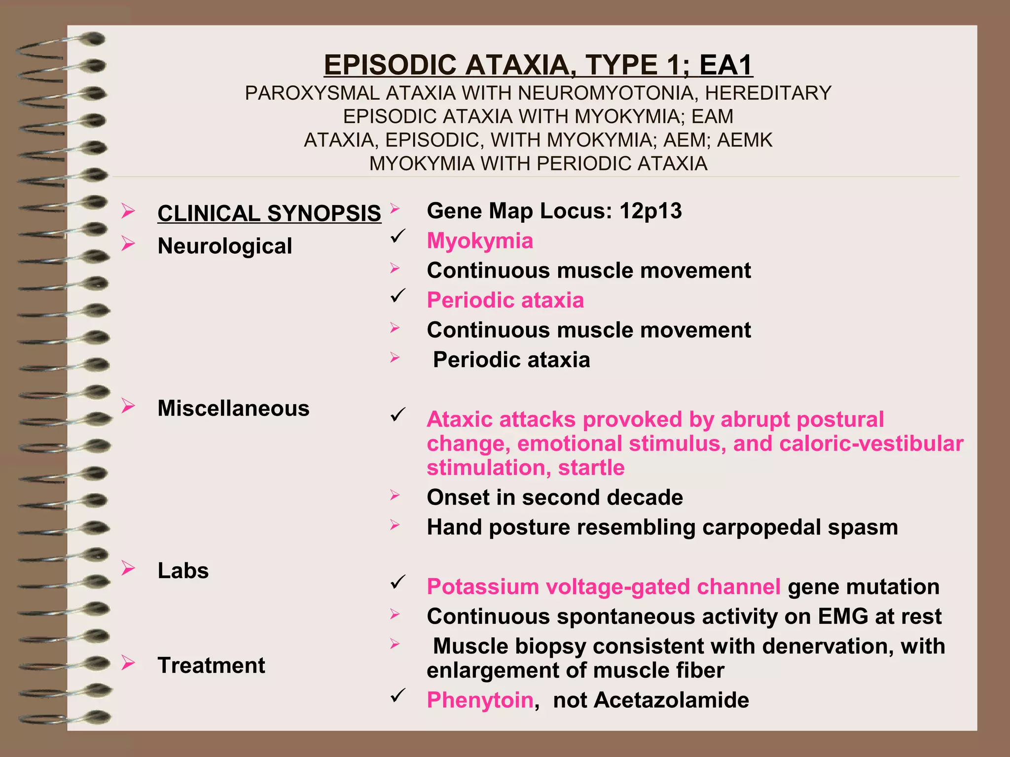 EPISODIC ATAXIA, TYPE 1; EA1
PAROXYSMAL ATAXIA WITH NEUROMYOTONIA, HEREDITARY
EPISODIC ATAXIA WITH MYOKYMIA; EAM
ATAXIA, EPISODIC, WITH MYOKYMIA; AEM; AEMK
MYOKYMIA WITH PERIODIC ATAXIA
 CLINICAL SYNOPSIS
 Neurological
 Miscellaneous
 Labs
 Treatment
 Gene Map Locus: 12p13
 Myokymia
 Continuous muscle movement
 Periodic ataxia
 Continuous muscle movement
 Periodic ataxia
 Ataxic attacks provoked by abrupt postural
change, emotional stimulus, and caloric-vestibular
stimulation, startle
 Onset in second decade
 Hand posture resembling carpopedal spasm
 Potassium voltage-gated channel gene mutation
 Continuous spontaneous activity on EMG at rest
 Muscle biopsy consistent with denervation, with
enlargement of muscle fiber
 Phenytoin, not Acetazolamide
 