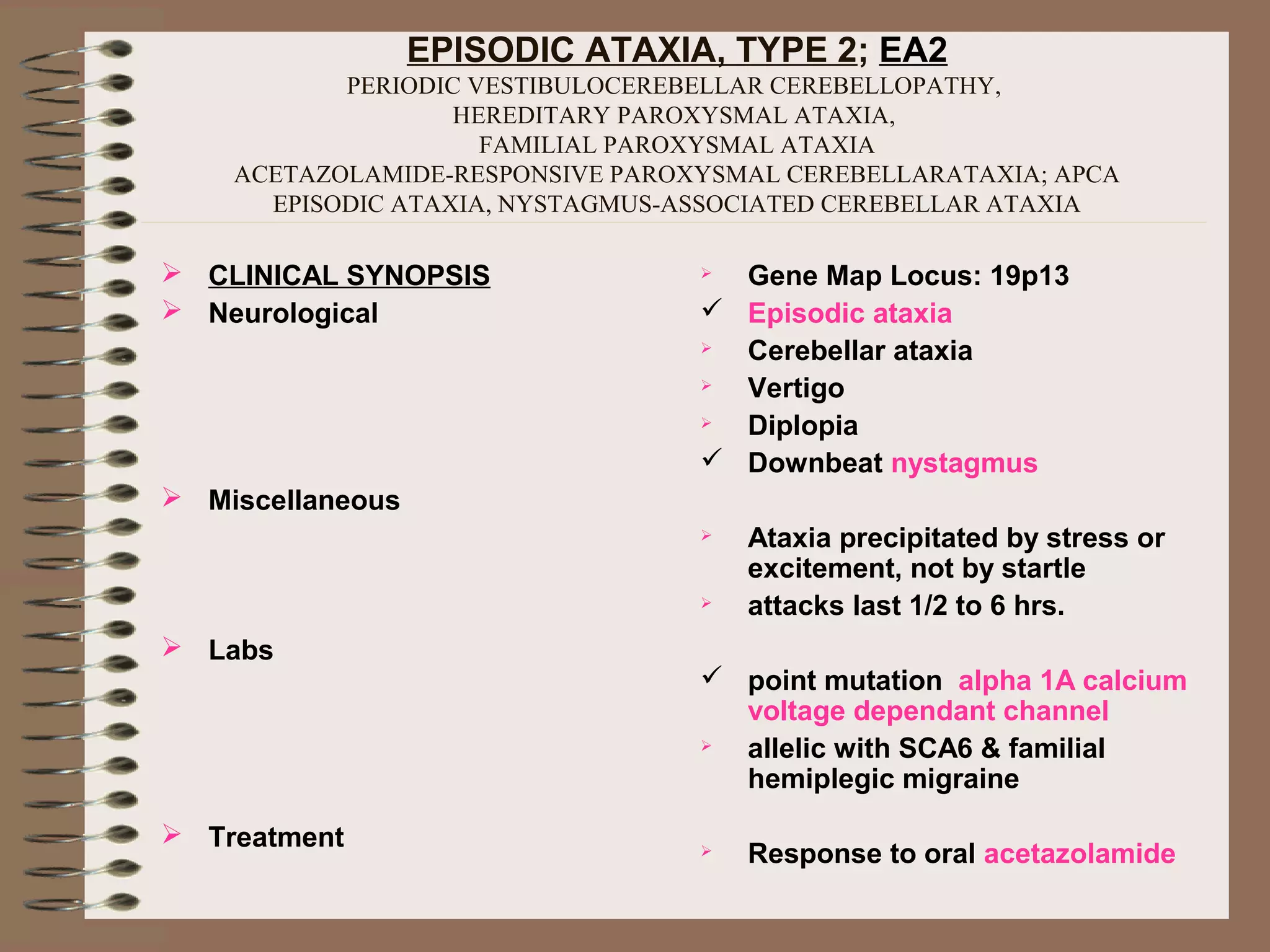 EPISODIC ATAXIA, TYPE 2; EA2
PERIODIC VESTIBULOCEREBELLAR CEREBELLOPATHY,
HEREDITARY PAROXYSMAL ATAXIA,
FAMILIAL PAROXYSMAL ATAXIA
ACETAZOLAMIDE-RESPONSIVE PAROXYSMAL CEREBELLARATAXIA; APCA
EPISODIC ATAXIA, NYSTAGMUS-ASSOCIATED CEREBELLAR ATAXIA
 CLINICAL SYNOPSIS
 Neurological
 Miscellaneous
 Labs
 Treatment
 Gene Map Locus: 19p13
 Episodic ataxia
 Cerebellar ataxia
 Vertigo
 Diplopia
 Downbeat nystagmus
 Ataxia precipitated by stress or
excitement, not by startle
 attacks last 1/2 to 6 hrs.
 point mutation alpha 1A calcium
voltage dependant channel
 allelic with SCA6 & familial
hemiplegic migraine
 Response to oral acetazolamide
 