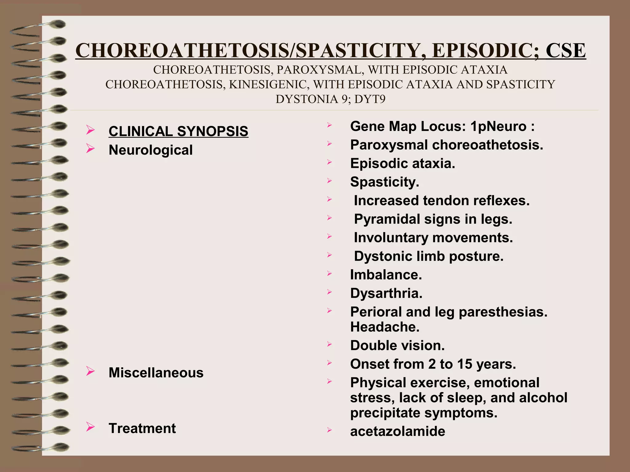 CHOREOATHETOSIS/SPASTICITY, EPISODIC; CSE
CHOREOATHETOSIS, PAROXYSMAL, WITH EPISODIC ATAXIA
CHOREOATHETOSIS, KINESIGENIC, WITH EPISODIC ATAXIA AND SPASTICITY
DYSTONIA 9; DYT9
 CLINICAL SYNOPSIS
 Neurological
 Miscellaneous
 Treatment
 Gene Map Locus: 1pNeuro :
 Paroxysmal choreoathetosis.
 Episodic ataxia.
 Spasticity.
 Increased tendon reflexes.
 Pyramidal signs in legs.
 Involuntary movements.
 Dystonic limb posture.
 Imbalance.
 Dysarthria.
 Perioral and leg paresthesias.
Headache.
 Double vision.
 Onset from 2 to 15 years.
 Physical exercise, emotional
stress, lack of sleep, and alcohol
precipitate symptoms.
 acetazolamide
 