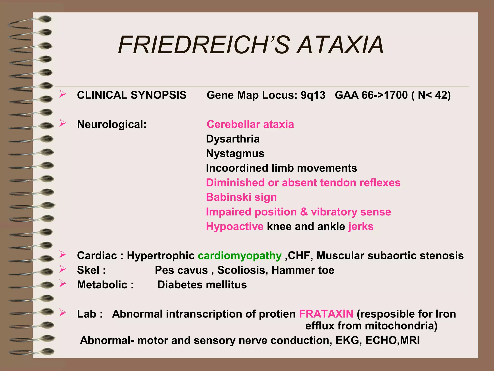 FRIEDREICH’S ATAXIA
 CLINICAL SYNOPSIS Gene Map Locus: 9q13 GAA 66->1700 ( N< 42)
 Neurological: Cerebellar ataxia
Dysarthria
Nystagmus
Incoordined limb movements
Diminished or absent tendon reflexes
Babinski sign
Impaired position & vibratory sense
Hypoactive knee and ankle jerks
 Cardiac : Hypertrophic cardiomyopathy ,CHF, Muscular subaortic stenosis
 Skel : Pes cavus , Scoliosis, Hammer toe
 Metabolic : Diabetes mellitus
 Lab : Abnormal intranscription of protien FRATAXIN (resposible for Iron
efflux from mitochondria)
Abnormal- motor and sensory nerve conduction, EKG, ECHO,MRI
 