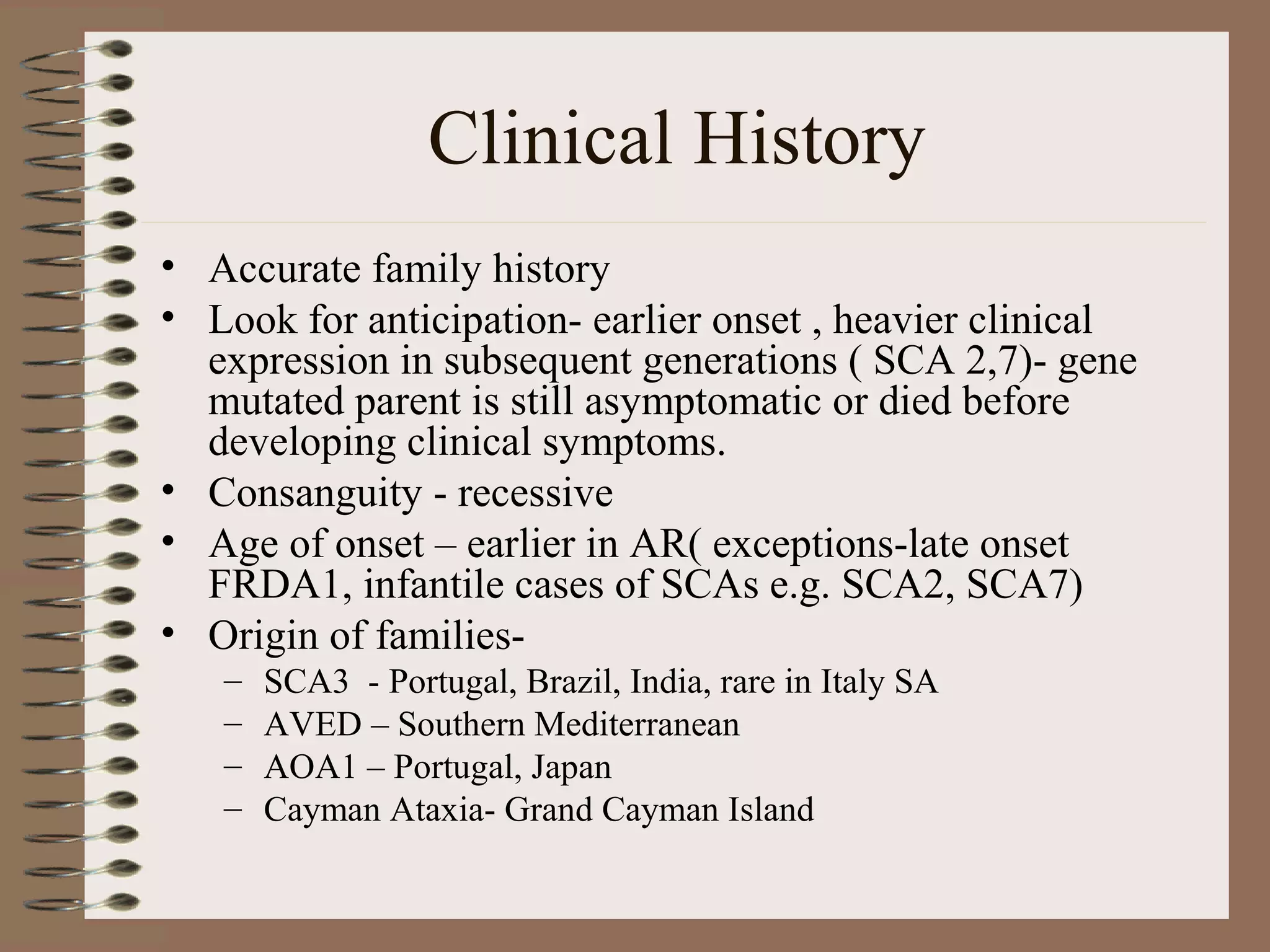 Clinical History
• Accurate family history
• Look for anticipation- earlier onset , heavier clinical
expression in subsequent generations ( SCA 2,7)- gene
mutated parent is still asymptomatic or died before
developing clinical symptoms.
• Consanguity - recessive
• Age of onset – earlier in AR( exceptions-late onset
FRDA1, infantile cases of SCAs e.g. SCA2, SCA7)
• Origin of families-
– SCA3 - Portugal, Brazil, India, rare in Italy SA
– AVED – Southern Mediterranean
– AOA1 – Portugal, Japan
– Cayman Ataxia- Grand Cayman Island
 