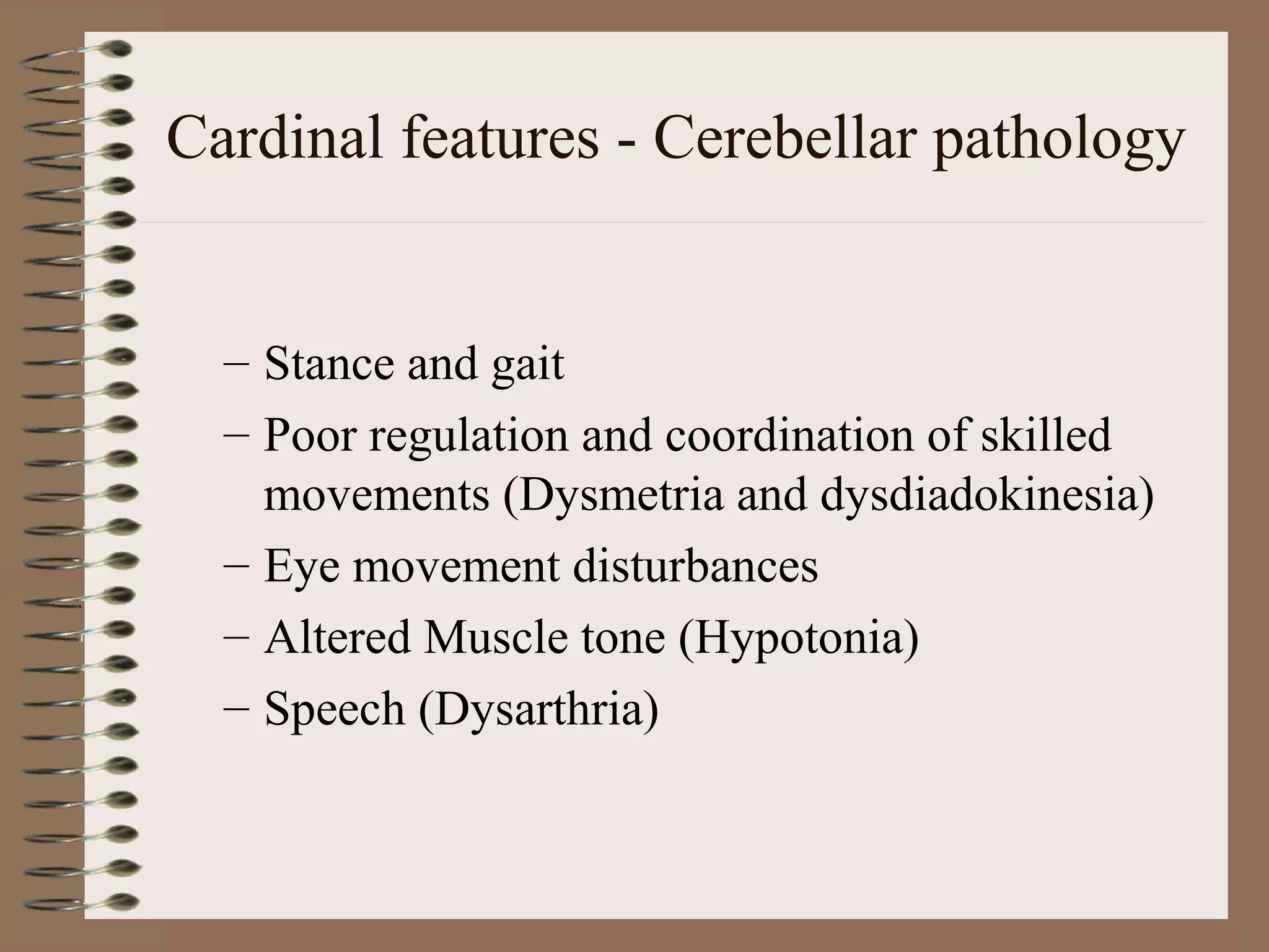 Cardinal features - Cerebellar pathology
– Stance and gait
– Poor regulation and coordination of skilled
movements (Dysmetria and dysdiadokinesia)
– Eye movement disturbances
– Altered Muscle tone (Hypotonia)
– Speech (Dysarthria)
 