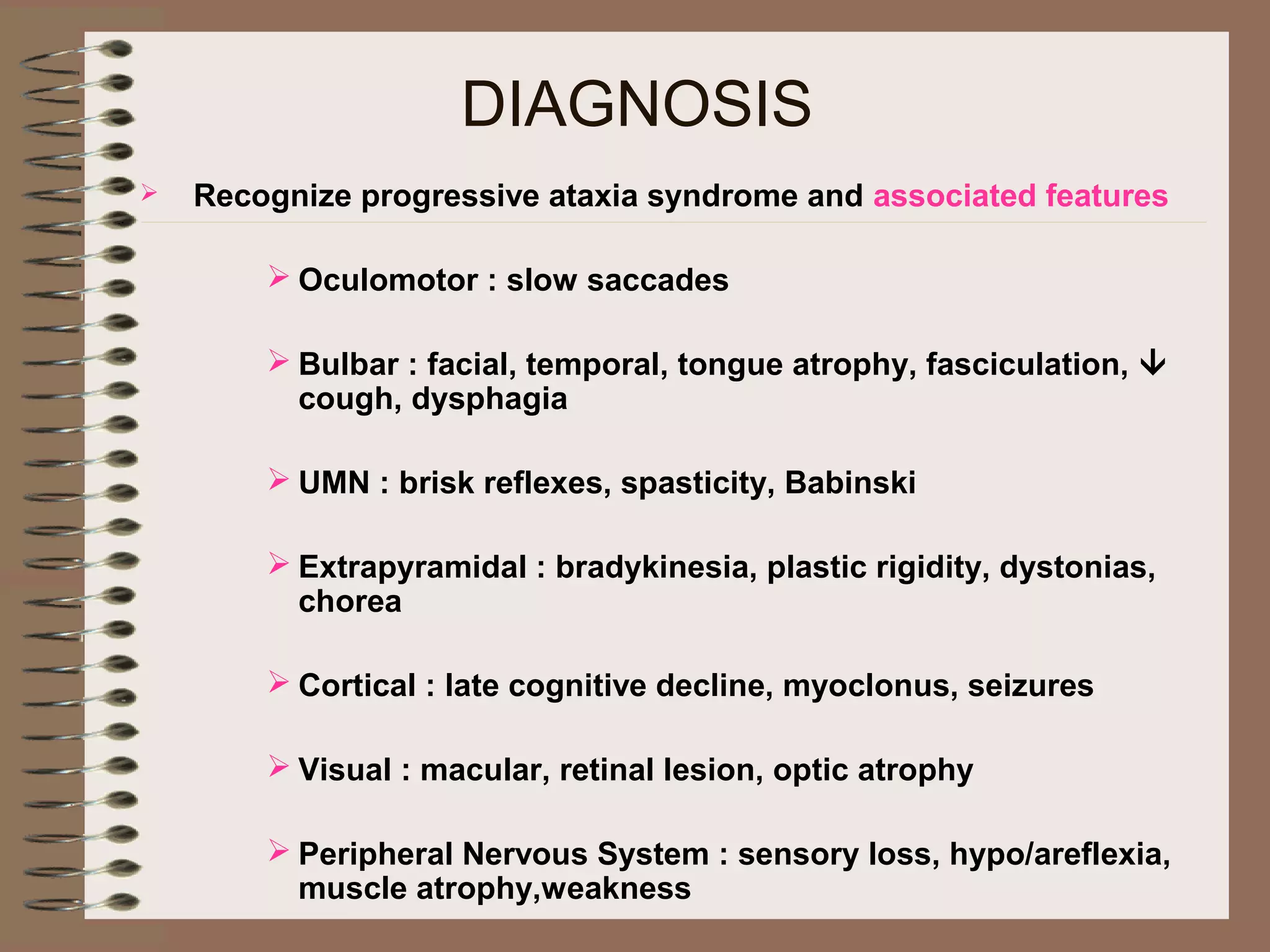 DIAGNOSIS
 Recognize progressive ataxia syndrome and associated features
 Oculomotor : slow saccades
 Bulbar : facial, temporal, tongue atrophy, fasciculation, 
cough, dysphagia
 UMN : brisk reflexes, spasticity, Babinski
 Extrapyramidal : bradykinesia, plastic rigidity, dystonias,
chorea
 Cortical : late cognitive decline, myoclonus, seizures
 Visual : macular, retinal lesion, optic atrophy
 Peripheral Nervous System : sensory loss, hypo/areflexia,
muscle atrophy,weakness
 