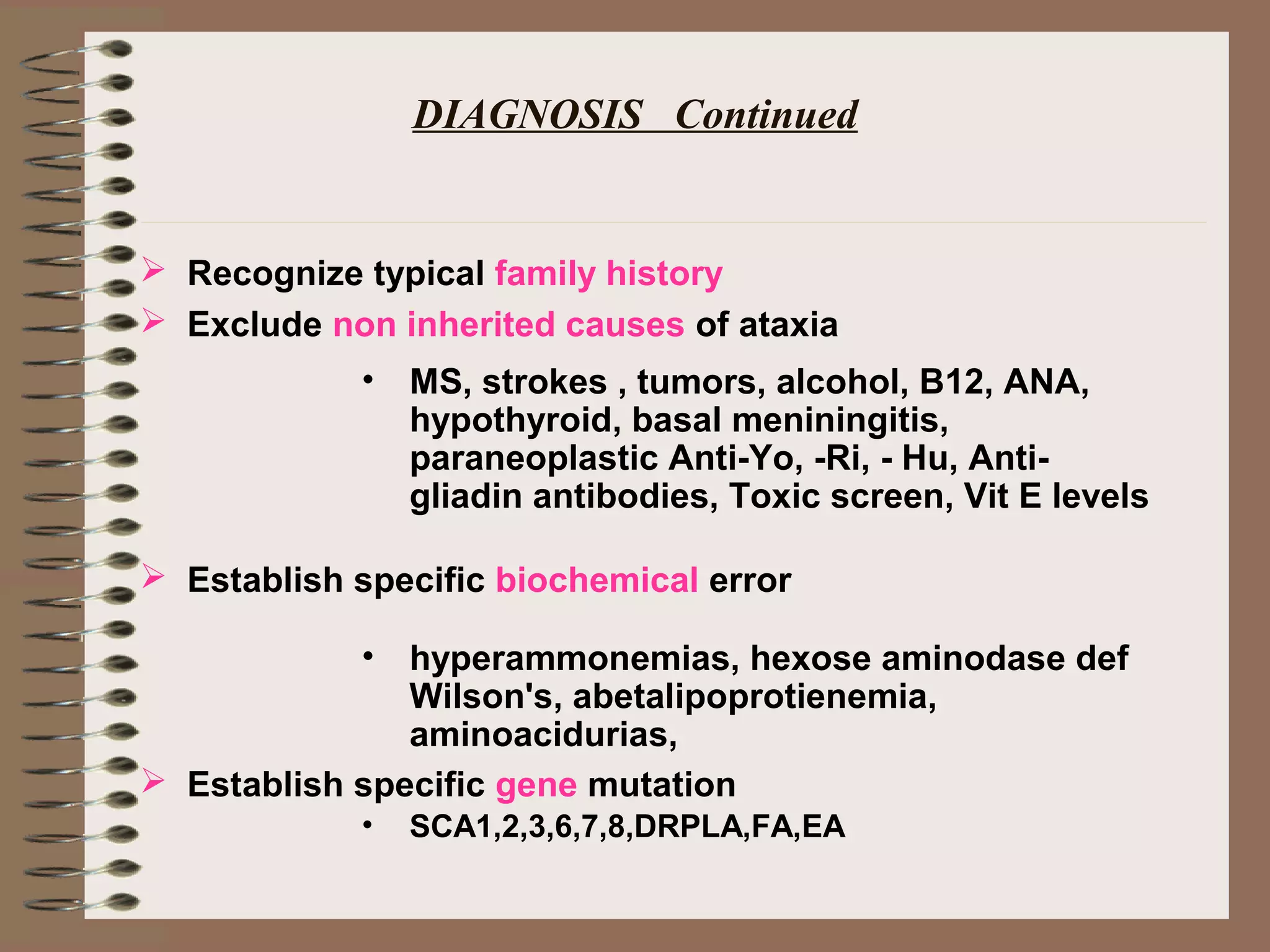 DIAGNOSIS Continued
 Recognize typical family history
 Exclude non inherited causes of ataxia
 Establish specific biochemical error
 Establish specific gene mutation
• MS, strokes , tumors, alcohol, B12, ANA,
hypothyroid, basal meniningitis,
paraneoplastic Anti-Yo, -Ri, - Hu, Anti-
gliadin antibodies, Toxic screen, Vit E levels
• hyperammonemias, hexose aminodase def
Wilson's, abetalipoprotienemia,
aminoacidurias,
• SCA1,2,3,6,7,8,DRPLA,FA,EA
 