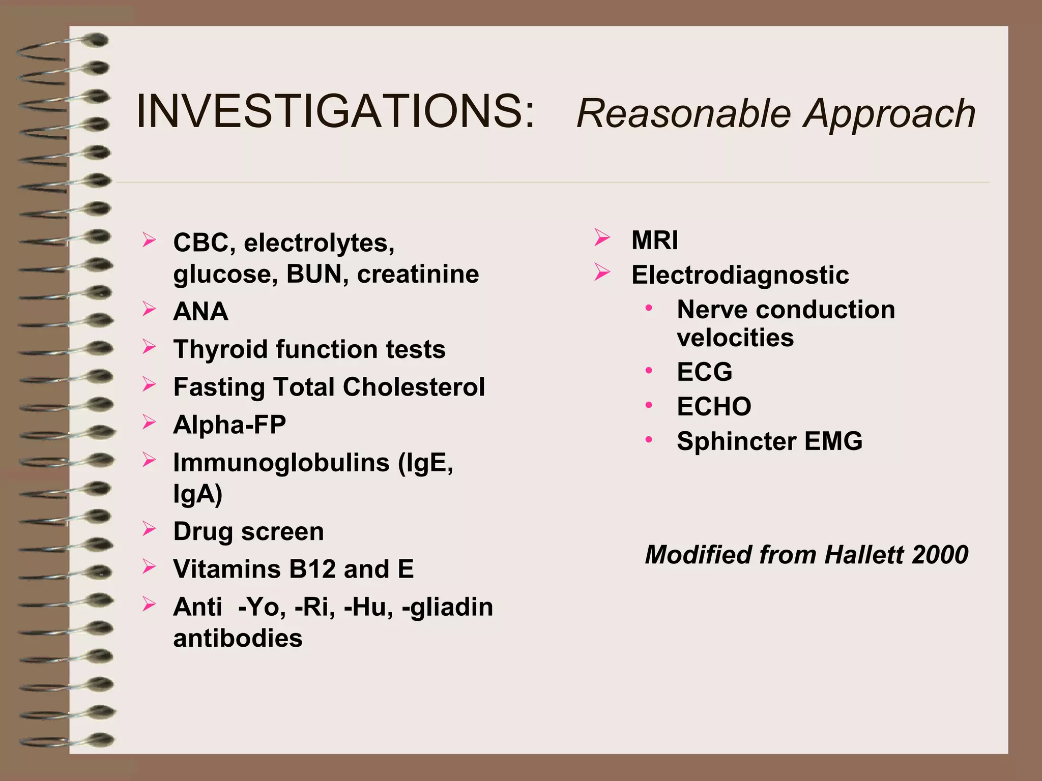 INVESTIGATIONS: Reasonable Approach
 CBC, electrolytes,
glucose, BUN, creatinine
 ANA
 Thyroid function tests
 Fasting Total Cholesterol
 Alpha-FP
 Immunoglobulins (IgE,
IgA)
 Drug screen
 Vitamins B12 and E
 Anti -Yo, -Ri, -Hu, -gliadin
antibodies
 MRI
 Electrodiagnostic
• Nerve conduction
velocities
• ECG
• ECHO
• Sphincter EMG
Modified from Hallett 2000
 