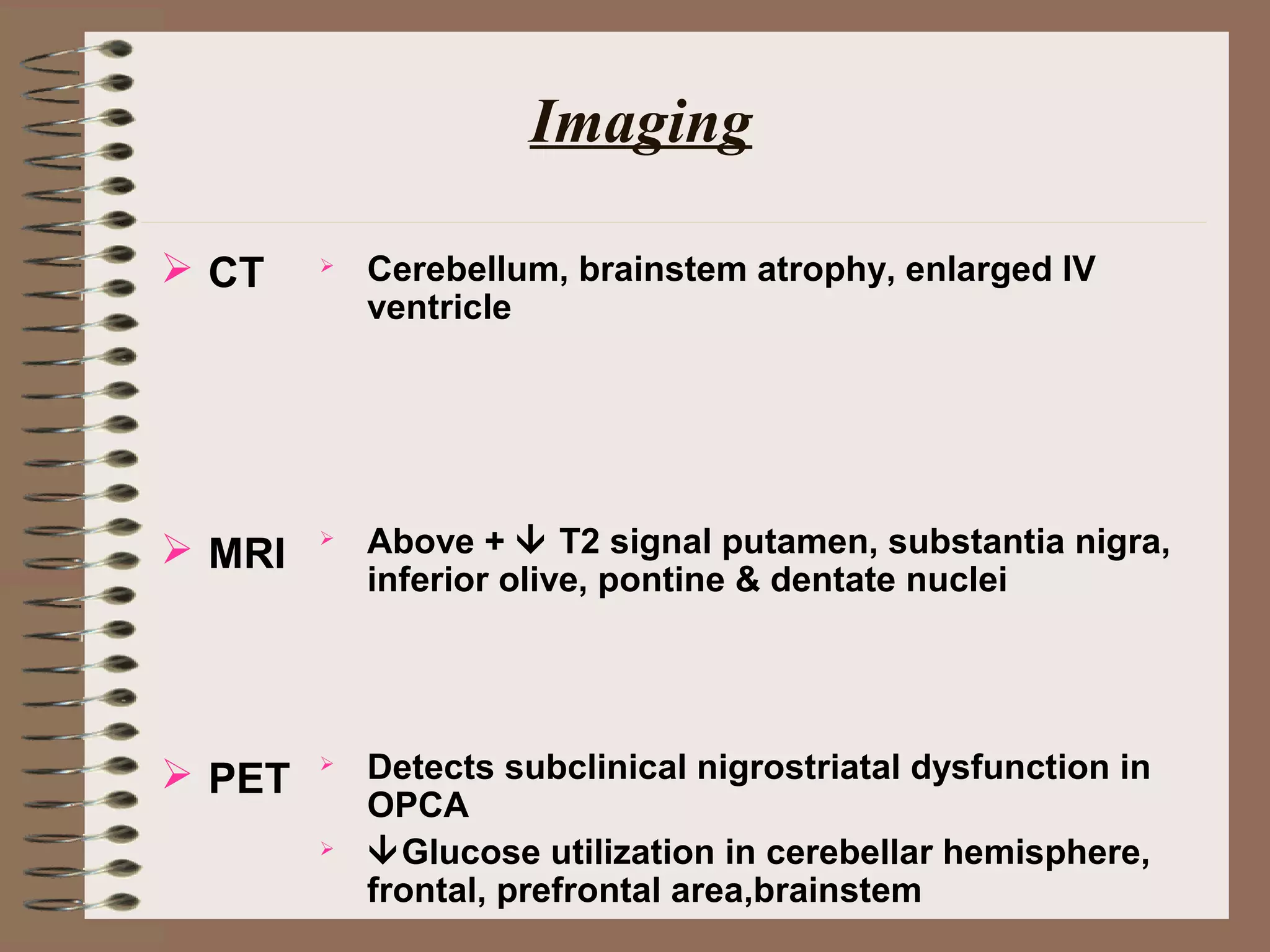 Imaging
 CT
 MRI
 PET
 Cerebellum, brainstem atrophy, enlarged IV
ventricle
 Above +  T2 signal putamen, substantia nigra,
inferior olive, pontine & dentate nuclei
 Detects subclinical nigrostriatal dysfunction in
OPCA
 Glucose utilization in cerebellar hemisphere,
frontal, prefrontal area,brainstem
 