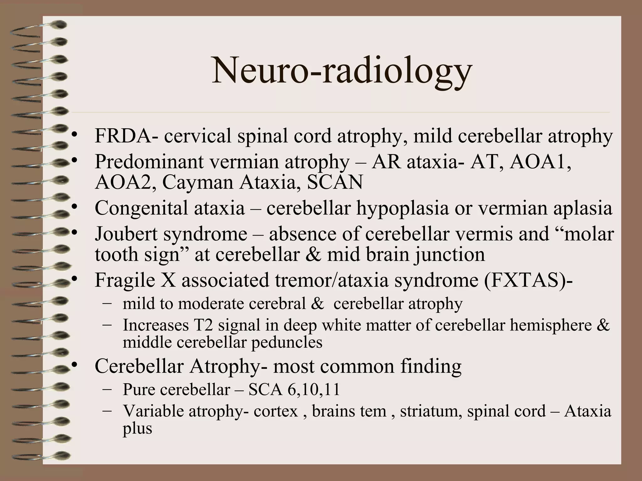 Neuro-radiology
• FRDA- cervical spinal cord atrophy, mild cerebellar atrophy
• Predominant vermian atrophy – AR ataxia- AT, AOA1,
AOA2, Cayman Ataxia, SCAN
• Congenital ataxia – cerebellar hypoplasia or vermian aplasia
• Joubert syndrome – absence of cerebellar vermis and “molar
tooth sign” at cerebellar & mid brain junction
• Fragile X associated tremor/ataxia syndrome (FXTAS)-
– mild to moderate cerebral & cerebellar atrophy
– Increases T2 signal in deep white matter of cerebellar hemisphere &
middle cerebellar peduncles
• Cerebellar Atrophy- most common finding
– Pure cerebellar – SCA 6,10,11
– Variable atrophy- cortex , brains tem , striatum, spinal cord – Ataxia
plus
 