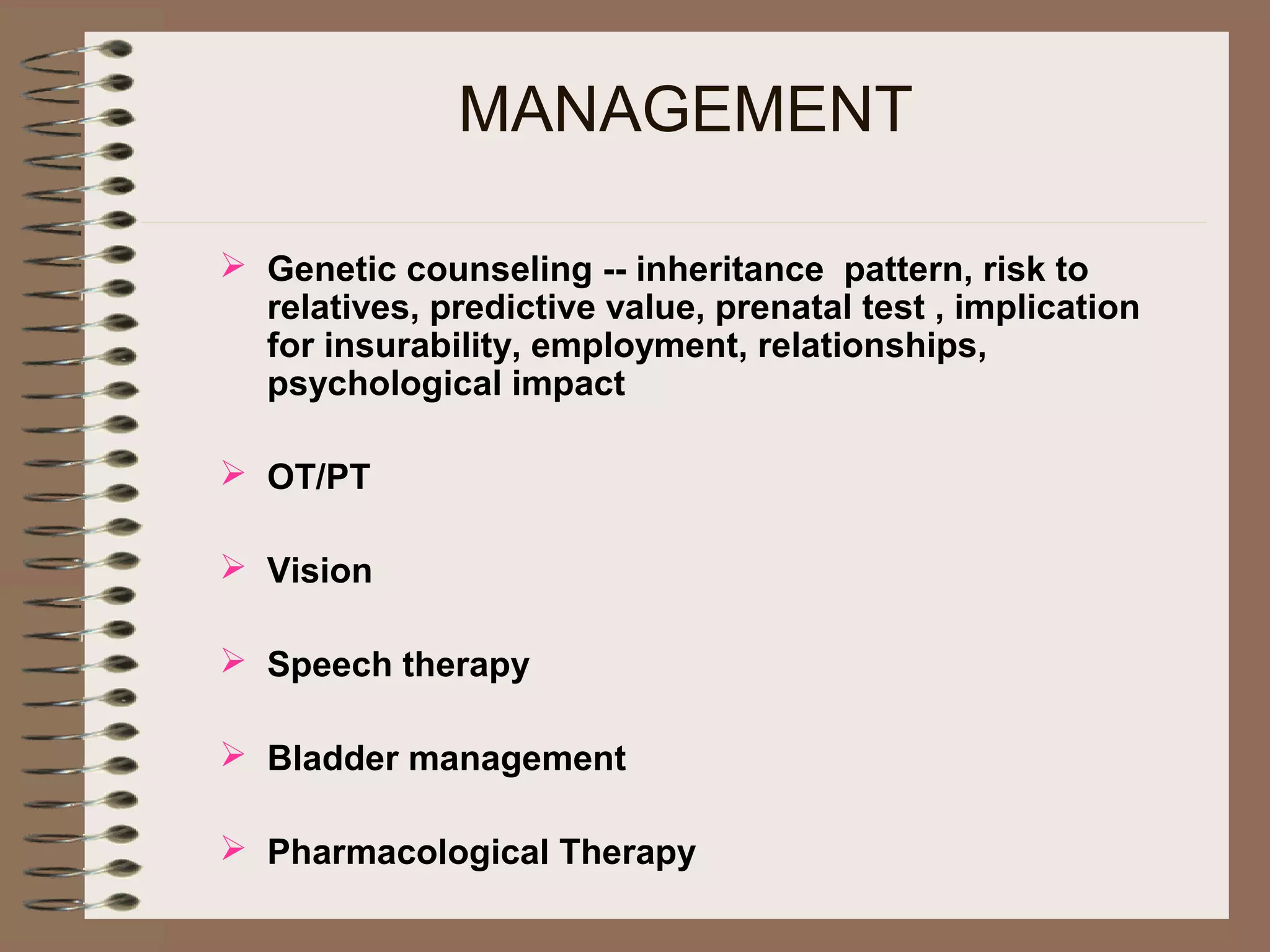 MANAGEMENT
 Genetic counseling -- inheritance pattern, risk to
relatives, predictive value, prenatal test , implication
for insurability, employment, relationships,
psychological impact
 OT/PT
 Vision
 Speech therapy
 Bladder management
 Pharmacological Therapy
 