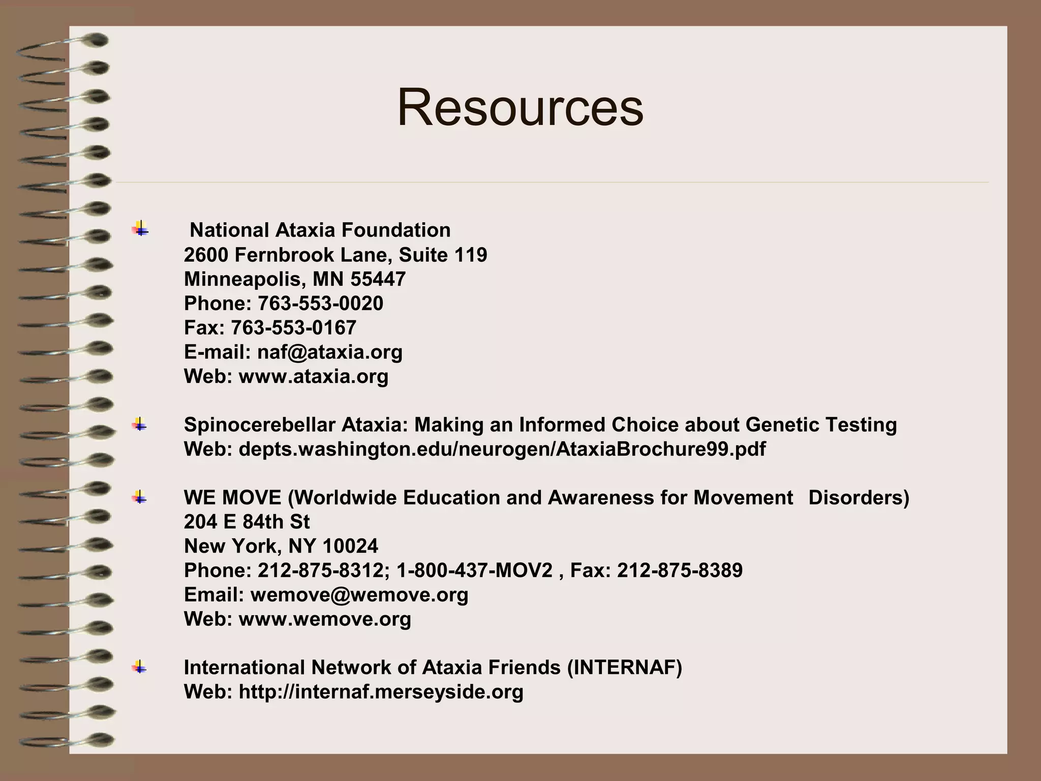 Resources
National Ataxia Foundation
2600 Fernbrook Lane, Suite 119
Minneapolis, MN 55447
Phone: 763-553-0020
Fax: 763-553-0167
E-mail: naf@ataxia.org
Web: www.ataxia.org
Spinocerebellar Ataxia: Making an Informed Choice about Genetic Testing
Web: depts.washington.edu/neurogen/AtaxiaBrochure99.pdf
WE MOVE (Worldwide Education and Awareness for Movement Disorders)
204 E 84th St
New York, NY 10024
Phone: 212-875-8312; 1-800-437-MOV2 , Fax: 212-875-8389
Email: wemove@wemove.org
Web: www.wemove.org
International Network of Ataxia Friends (INTERNAF)
Web: http://internaf.merseyside.org
 