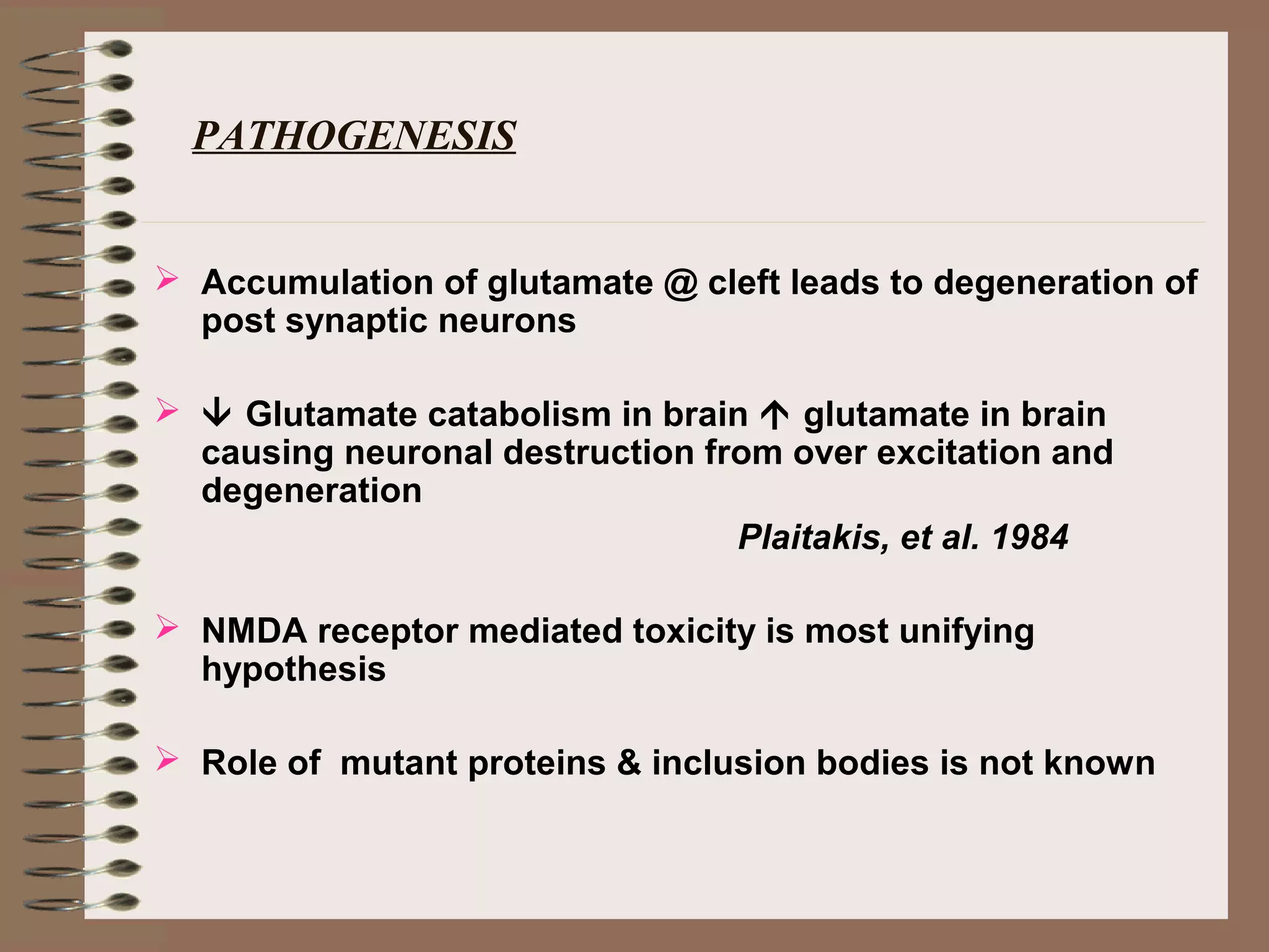 PATHOGENESIS
 Accumulation of glutamate @ cleft leads to degeneration of
post synaptic neurons
  Glutamate catabolism in brain  glutamate in brain
causing neuronal destruction from over excitation and
degeneration
Plaitakis, et al. 1984
 NMDA receptor mediated toxicity is most unifying
hypothesis
 Role of mutant proteins & inclusion bodies is not known
 