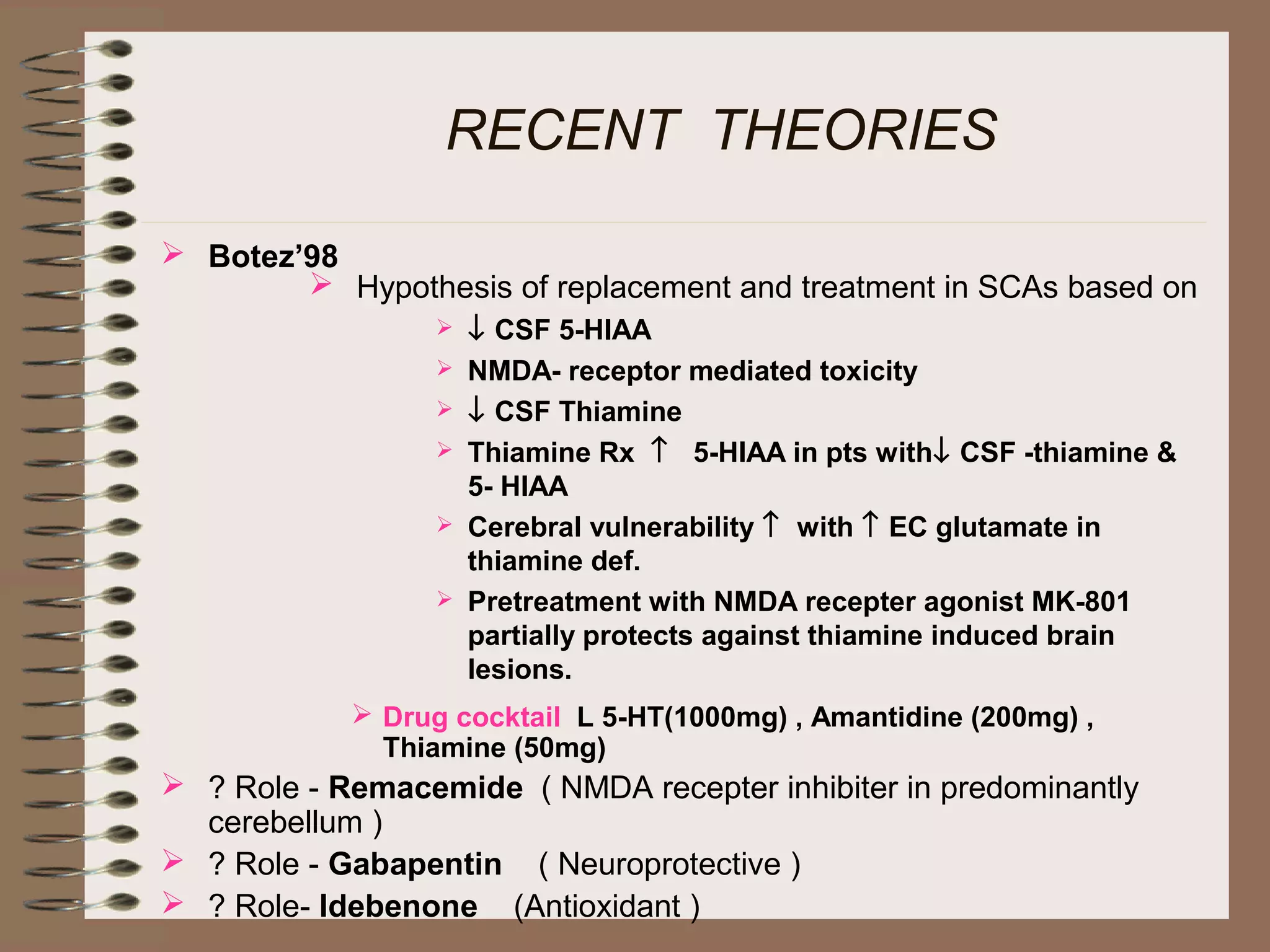 RECENT THEORIES
 Botez’98
 Drug cocktail L 5-HT(1000mg) , Amantidine (200mg) ,
Thiamine (50mg)
 ? Role - Remacemide ( NMDA recepter inhibiter in predominantly
cerebellum )
 ? Role - Gabapentin ( Neuroprotective )
 ? Role- Idebenone (Antioxidant )
 Hypothesis of replacement and treatment in SCAs based on
 ↓ CSF 5-HIAA
 NMDA- receptor mediated toxicity
 ↓ CSF Thiamine
 Thiamine Rx ↑ 5-HIAA in pts with↓ CSF -thiamine &
5- HIAA
 Cerebral vulnerability ↑ with ↑ EC glutamate in
thiamine def.
 Pretreatment with NMDA recepter agonist MK-801
partially protects against thiamine induced brain
lesions.
 