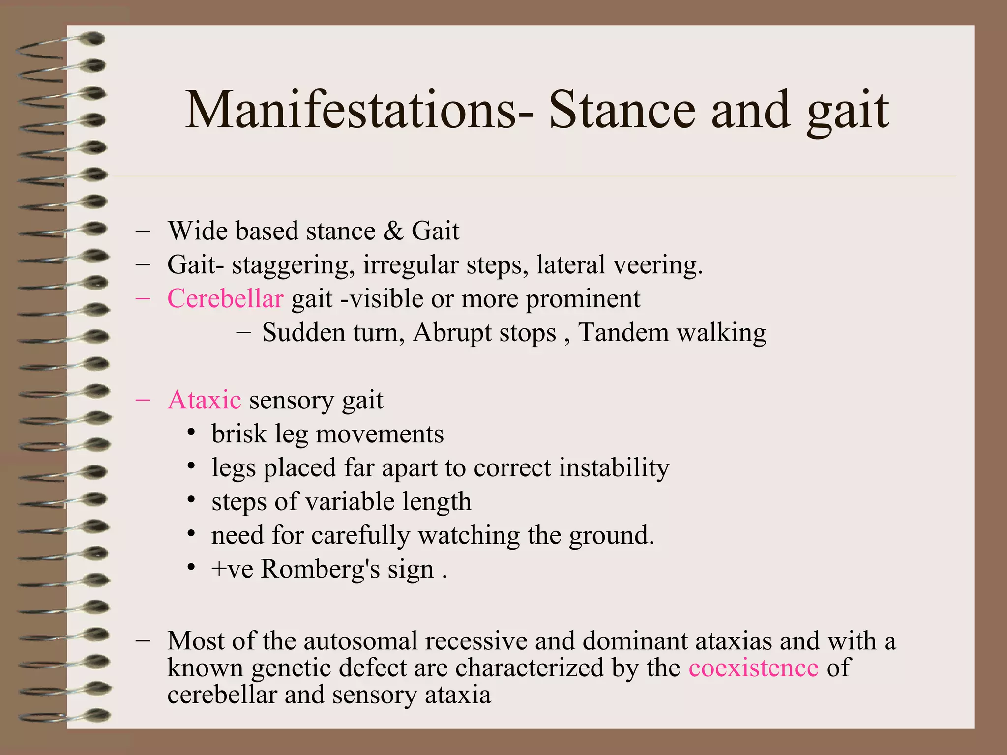 Manifestations- Stance and gait
– Wide based stance & Gait
– Gait- staggering, irregular steps, lateral veering.
– Cerebellar gait -visible or more prominent
– Sudden turn, Abrupt stops , Tandem walking
– Ataxic sensory gait
• brisk leg movements
• legs placed far apart to correct instability
• steps of variable length
• need for carefully watching the ground.
• +ve Romberg's sign .
– Most of the autosomal recessive and dominant ataxias and with a
known genetic defect are characterized by the coexistence of
cerebellar and sensory ataxia
 