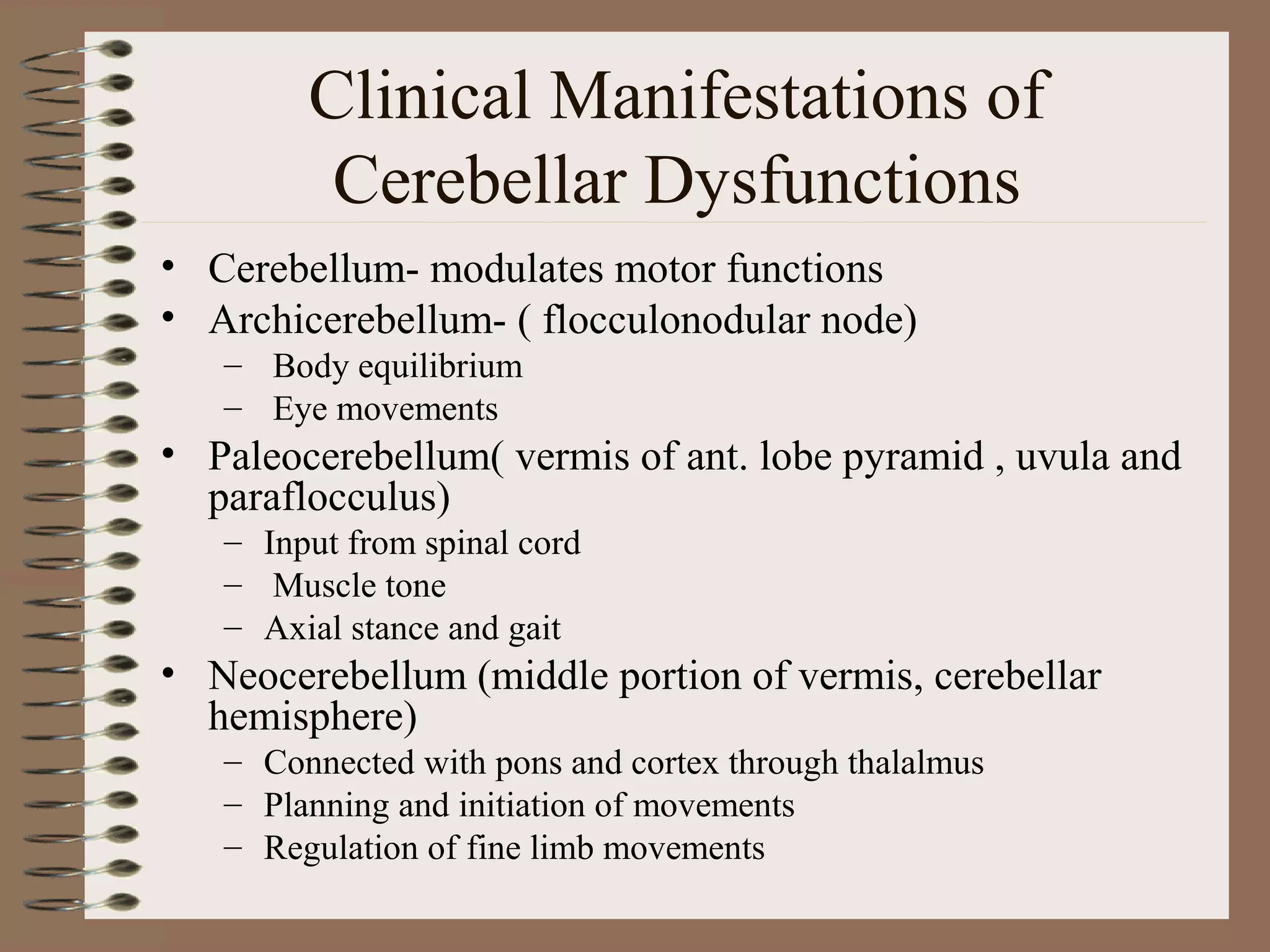 Clinical Manifestations of
Cerebellar Dysfunctions
• Cerebellum- modulates motor functions
• Archicerebellum- ( flocculonodular node)
– Body equilibrium
– Eye movements
• Paleocerebellum( vermis of ant. lobe pyramid , uvula and
paraflocculus)
– Input from spinal cord
– Muscle tone
– Axial stance and gait
• Neocerebellum (middle portion of vermis, cerebellar
hemisphere)
– Connected with pons and cortex through thalalmus
– Planning and initiation of movements
– Regulation of fine limb movements
 