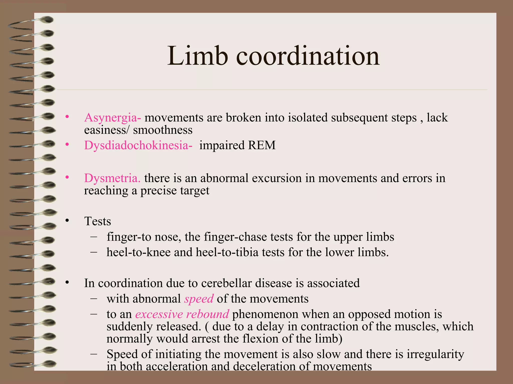 Limb coordination
• Asynergia- movements are broken into isolated subsequent steps , lack
easiness/ smoothness
• Dysdiadochokinesia- impaired REM
• Dysmetria. there is an abnormal excursion in movements and errors in
reaching a precise target
• Tests
– finger-to nose, the finger-chase tests for the upper limbs
– heel-to-knee and heel-to-tibia tests for the lower limbs.
• In coordination due to cerebellar disease is associated
– with abnormal speed of the movements
– to an excessive rebound phenomenon when an opposed motion is
suddenly released. ( due to a delay in contraction of the muscles, which
normally would arrest the flexion of the limb)
– Speed of initiating the movement is also slow and there is irregularity
in both acceleration and deceleration of movements
 