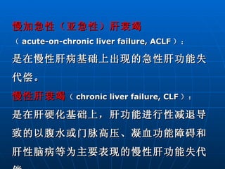 慢加急性（亚急性）肝衰竭 （ acute-on-chronic liver failure, ACLF ）： 是在慢性肝病基础上出现的急性肝功能失代偿。 慢性肝衰竭 （ chronic liver failure, CLF ）： 是在肝硬化基础上，肝功能进行性减退导致的以腹水或门脉高压、凝血功能障碍和肝性脑病等为主要表现的慢性肝功能失代偿。 