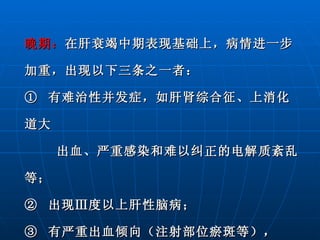 晚期： 在肝衰竭中期表现基础上，病情进一步加重，出现以下三条之一者： ①  有难治性并发症，如肝肾综合征、上消化道大  出血、严重感染和难以纠正的电解质紊乱等； ②  出现Ⅲ度以上肝性脑病； ③  有严重出血倾向（注射部位瘀斑等）， PTA≤20 ％。 