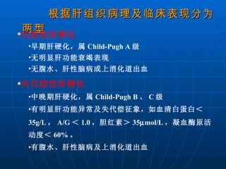根据肝组织病理及临床表现分为两型 代偿性肝硬化 早期肝硬化，属 Child-Pugh A 级 无明显肝功能衰竭表现 无腹水、肝性脑病或上消化道出血 失代偿性肝硬化 中晚期肝硬化，属 Child-Pugh B 、 C 级 有明显肝功能异常及失代偿征象，如血清白蛋白＜ 35g/L ， A/G ＜ 1.0 ，胆红素＞ 35  mol/L ，凝血酶原活动度＜ 60% 。 有腹水、肝性脑病及上消化道出血 