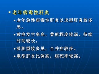 老年病毒性肝炎 老年急性病毒性肝炎以戊型肝炎较多见。   黄疸发生率高，黄疸程度较深，持续时间较长。 淤胆型较多见，合并症较多。 重型肝炎比例高，病死率较高。 