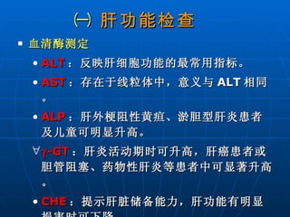 ㈠  肝功能检查   血清酶测定   ALT ：反映肝细胞功能的最常用指标。 AST ：存在于线粒体中，意义与 ALT 相同。 ALP ：肝外梗阻性黄疸、淤胆型肝炎患者及儿童可明显升高。  -GT ：肝炎活动期时可升高，肝癌患者或胆管阻塞、药物性肝炎等患者中可显著升高。 CHE ：提示肝脏储备能力，肝功能有明显损害时可下降。 