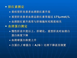 胆红素测定 黄疸型肝炎患者血清胆红素升高 重型肝炎患者血清总胆红素常超过 171  mol/L 血清胆红素升高常与肝细胞坏死程度相关 血清蛋白测定 慢性肝炎中度以上、肝硬化、重型肝炎时血清白蛋白浓度下降 血清球蛋白浓度上升 白蛋白 / 球蛋白（ A/G ）比例下降甚至倒置 