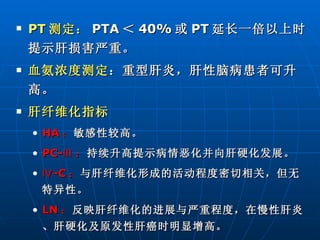 PT 测定： PTA ＜ 40% 或 PT 延长一倍以上时提示肝损害严重。 血氨浓度测定 ：重型肝炎，肝性脑病患者可升高。 肝纤维化指标 HA ： 敏感性较高。 PC-Ⅲ ： 持续升高提示病情恶化并向肝硬化发展。 Ⅳ -C ： 与肝纤维化形成的活动程度密切相关，但无特异性。 LN ： 反映肝纤维化的进展与严重程度，在慢性肝炎、肝硬化及原发性肝癌时明显增高。 