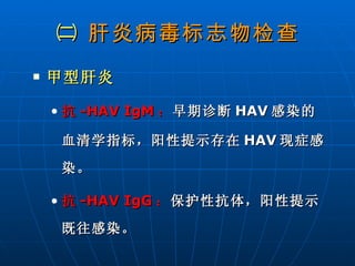 ㈡  肝炎病毒标志物检查 甲型肝炎 抗 -HAV IgM ： 早期诊断 HAV 感染的血清学指标，阳性提示存在 HAV 现症感染。 抗 -HAV IgG ： 保护性抗体，阳性提示既往感染。 