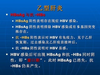 乙型肝炎 HBsAg 与抗 -HBs   HBsAg 阳性表明存在现症 HBV 感染。 HBsAg 阴性表明排除 HBV 感染或有 S 基因突变株存在。 抗 -HBs 阳性表示对 HBV 有免疫力，见于乙肝恢复期、过去感染及乙肝疫苗接种后。 抗 -HBs 阴性说明对 HBV 易感。 HBV 感染后可出现 HBsAg 和抗 -HBs 同时阴性，即“ 窗口期 ”，此时 HBsAg 已消失，抗 -HBs 仍未产生。 