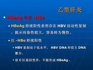 HBeAg 与抗 -HBe   HBeAg 持续阳性表明存在 HBV 活动性复制，提示传染性较大，容易转为慢性。 抗 -HBe 持续阳性 HBV 复制处于低水平， HBV DNA 和宿主 DNA 整合。 前 C 区基因变异，不能形成 HBeAg 。 乙型肝炎 